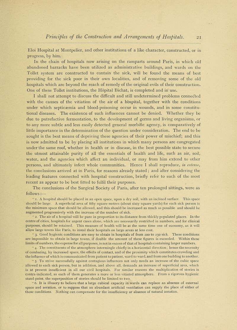 Eloi Hospital at Montpelier, and other institutions of a like character, constructed, or in progress, by him. In the chain of hospitals now arising on the ramparts around Paris, in which old abandoned barracks have been utilized as administrative buildings, and wards on the Toilet system are constructed to contain the sick, will be found the means of best providing for the sick poor in their own localities, and of removing some of the old hospitals which are beyond the reach of remedy of the original evils of their construction. One of these Toilet institutions, the Hopital Bichat, is completed and in use. I shall not attempt to discuss the difficult and still undetermined problems connected with the causes of the vitiation of the air of a hospital, together with the conditions under which septicaemia and blood-poisoning occur in wounds, and in some constitu- tional diseases. The existence of such influences cannot be denied. Whether they be due to putrefactive fermentation, to the development of germs and living organisms, or to any more subtle and less easily detected general morbific agency, is comparatively of little importance in the determination of the question under consideration. The end to be sought is the best means of depriving these agencies of their power of mischief; and this is now admitted to be by placing all institutions in which many persons are congregated under the same roof, whether in health or in disease, in the best possible state to secure the utmost attainable purity of all the essentials of health and life, such as air, soil, water, and the agencies which affect an individual, or may from him extend to other persons, and ultimately infect whole communities. Hence I shall reproduce, in extenso, the conclusions arrived at in Paris, for reasons already stated ; and after considering the leading features connected with hospital construction, briefly refer to such of the most recent as appear to be best fitted to fulfil their purposes. The conclusions of the Surgical Society of Paris, after ten prolonged sittings, were as follows:—  1. A hospital should be placed in an open space, upon a dry soil, with an inclined surface. This space should be large. A superficial area of fifty square metres (about sixty square yards) for each sick person is the minimum space that should be allowed, and this should be increased as much as possible, and should be augmented progressively with the increase of the number of sick.  2. The air of a hospital will be pure in proportion to its distance from thickly populated places. In the centre of cities, hospitals for urgent cases alone, which are necessarily restricted in numbers, and for clinical purposes, should be retained. This measure of health will be at the same time one of economy, as it will allow large towns like Paris, to instal their hospitals on large areas at less cost.  3. Good hygienic conditions are easy to obtain in hospitals of from 200 to 250 sick. These conditions are impossible to obtain in large towns, if double the amount of these figures is exceeded. Within these limits of numbers, the expense for all purposes, is not in excess of that of hospitals containing larger numbers.  4. The constituents of the atmosphere intermingle chiefly in a horizontal direction; hence the necessity of combating, by increased space, the effeds of contact, and of the proximity which constitutes crowding and the influence of which is communicated from patient to patient, ward to ward, and from one building to another.  5. To strive successfully against contagious influences not only needs an increase of the cubic space allowed to each sick person, but in addition, and above all, demands an increase of superficial area, which is at present insufficient in all our civil hospitals. For similar reasons the multiplication of stories is contra-indicated, as each of them generates a more or less vitiated atmosphere. From a rigorous hygienic stand-point, the superposition of stories should be limited to two.  6. It is illusory to believe that a large cubical capacity in wards can replace an absence of external space and aeration, or to suppose that an abundant artificial ventilation can supply the place of either of those conditions. Nothing can compensate for the insufficiency or absence of natural aeration.