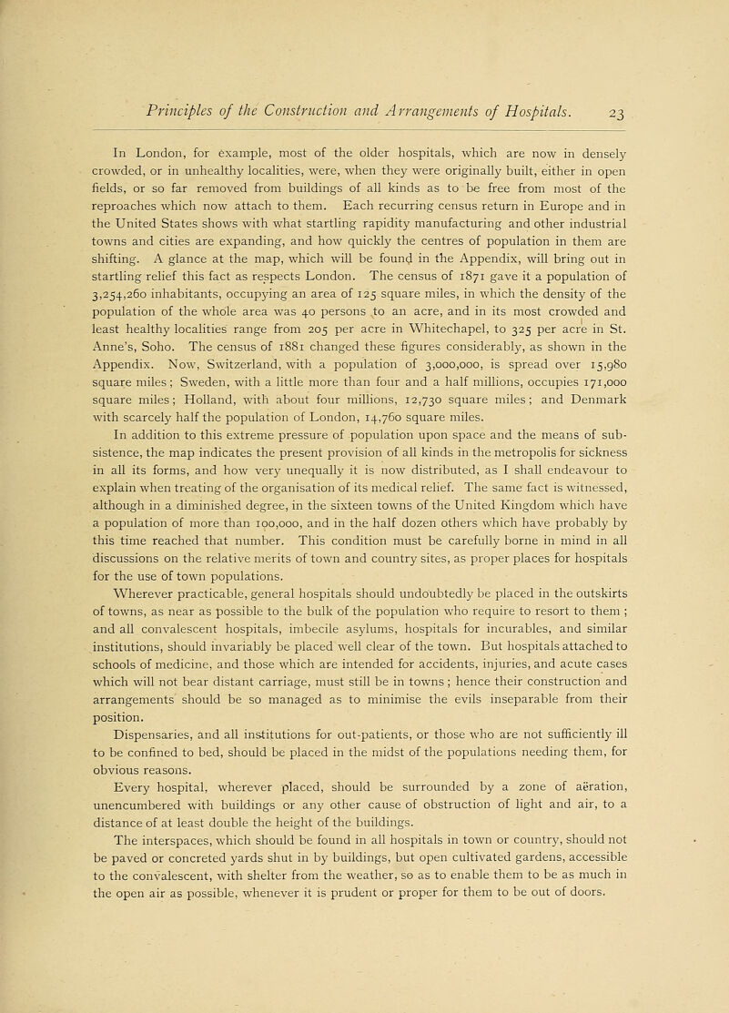 In London, for example, most of the older hospitals, which are now in densely crowded, or in unhealthy localities, were, when they were originally built, either in open fields, or so far removed from buildings of all kinds as to be free from most of the reproaches which now attach to them. Each recurring census return in Europe and in the United States shows with what startling rapidity manufacturing and other industrial towns and cities are expanding, and how quickly the centres of population in them are shifting. A glance at the map, which will be found in the Appendix, will bring out in startling relief this fact as respects London. The census of 1871 gave it a population of 3,254,260 inhabitants, occupying an area of 125 square miles, in which the density of the population of the whole area was 40 persons to an acre, and in its most crowded and least healthy localities range from 205 per acre in Whitechapel, to 325 per acre in St. Anne's, Soho. The census of 1881 changed these figures considerably, as shown in the Appendix. Now, Switzerland, with a population of 3,000,000, is spread over 15,980 square miles; Sweden, with a little more than four and a half millions, occupies 171,000 square miles; Holland, with about four millions, 12,730 square miles; and Denmark with scarcely half the population of London, 14,760 square miles. In addition to this extreme pressure of population upon space and the means of sub- sistence, the map indicates the present provision of all kinds in the metropolis for sickness in all its forms, and how very unequally it is now distributed, as I shall endeavour to explain when treating of the organisation of its medical relief. The same fact is witnessed, although in a diminished degree, in the sixteen towns of the United Kingdom which have a population of more than 100,000, and in the half dozen others which have probably by this time reached that number. This condition must be carefully borne in mind in all discussions on the relative merits of town and country sites, as proper places for hospitals for the use of town populations. Wherever practicable, general hospitals should undoubtedly be placed in the outskirts of towns, as near as possible to the bulk of the population who require to resort to them ; and all convalescent hospitals, imbecile asylums, hospitals for incurables, and similar institutions, should invariably be placed well clear of the town. But hospitals attached to schools of medicine, and those which are intended for accidents, injuries, and acute cases which will not bear distant carriage, must still be in towns; hence their construction and arrangements should be so managed as to minimise the evils inseparable from their position. Dispensaries, and all institutions for out-patients, or those who are not sufficiently ill to be confined to bed, should be placed in the midst of the populations needing them, for obvious reasons. Every hospital, wherever placed, should be surrounded by a zone of aeration, unencumbered with buildings or any other cause of obstruction of light and air, to a distance of at least double the height of the buildings. The interspaces, which should be found in all hospitals in town or country, should not be paved or concreted yards shut in by buildings, but open cultivated gardens, accessible to the convalescent, with shelter from the weather, so as to enable them to be as much in the open air as possible, whenever it is prudent or proper for them to be out of doors.