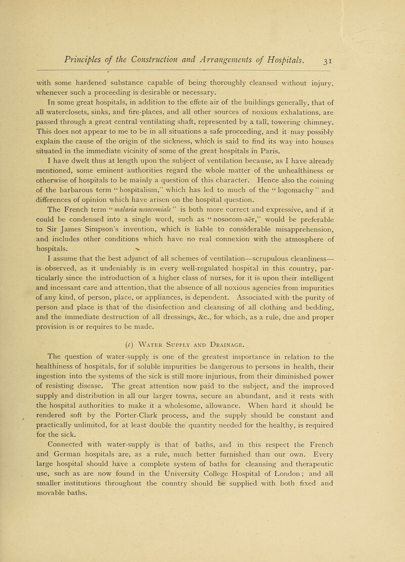 with some hardened substance capable of being thoroughly cleansed without injur}', whenever such a proceeding is desirable or necessary. In some great hospitals, in addition to the effete air of the buildings generally, that of all waterclosets, sinks, and fire-places, and all other sources of noxious exhalations, are passed through a great central ventilating shaft, represented by a tall, towering chimne)\ This does not appear to me to be in all situations a safe proceeding, and it may possibly explain the cause of the origin of the sickness, which is said to find its way into houses situated in the immediate vicinity of some of the great hospitals in Paris. I have dwelt thus at length upon the subject of ventilation because, as I have already mentioned, some eminent authorities regard the whole matter of the unhealthiness or otherwise of hospitals to be mainly a question of this character. Hence also the coining of the barbarous term hospitalism, which has led to much of the  logomachy and differences of opinion which have arisen on the hospital question. The French term  malaria nosocomiale  is both more correct and expressive, and if it could be condensed into a single word, such as  nosocom-aer, would be preferable to Sir James Simpson's invention, which is liable to considerable misapprehension, and includes other conditions which have no real connexion with the atmosphere of hospitals. x I assume that the best adjunct of all schemes of ventilation—scrupulous cleanliness— is observed, as it undeniably is in every well-regulated hospital in this country, par- ticularly since the introduction of a higher class of nurses, for it is upon their intelligent and incessant care and attention, that the absence of all noxious agencies from impurities of any kind, of person, place, or appliances, is dependent. Associated with the purity of person and place is that of the disinfection and cleansing of all clothing and bedding, and the immediate destruction of all dressings, &c, for which, as a rule, due and proper provision is or requires to be made. (c) Water Supply and Drainage. The question of water-supply is one of the greatest importance in relation to the healthiness of hospitals, for if soluble impurities be dangerous to persons in health, their ingestion into the systems of the sick is still more injurious, from their diminished power of resisting disease. The great attention now paid to the subject, and' the improved supply and distribution in all our larger towns, secure an abundant, and it rests with the hospital authorities to make it a wholesome, allowance. When hard it should be rendered soft by the Porter-Clark process, and the supply should be constant and practically unlimited, for at least double the quantity needed for the healthy, is required for the sick. Connected with water-supply is that of baths, and in this respect the French and German hospitals are, as a rule, much better furnished than our own. Eve^ large hospital should have a complete system of baths for cleansing and therapeutic use, such as are now found in the University College Hospital of London ; and all smaller institutions throughout the country should be supplied with both fixed and movable baths.