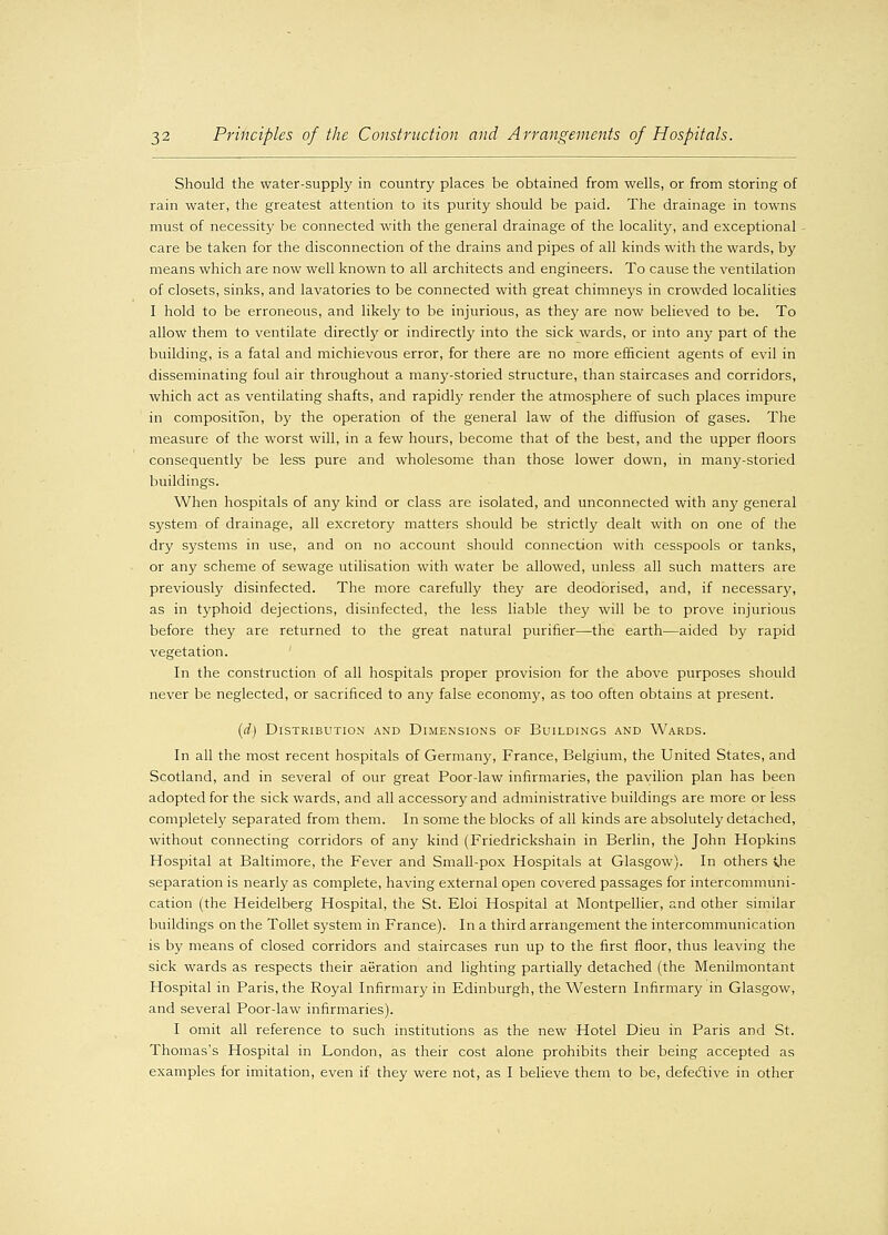 Should the water-supply in country places be obtained from wells, or from storing of rain water, the greatest attention to its purity should be paid. The drainage in towns must of necessity be connected with the general drainage of the locality, and exceptional care be taken for the disconnection of the drains and pipes of all kinds with the wards, by means which are now well known to all architects and engineers. To cause the ventilation of closets, sinks, and lavatories to be connected with great chimneys in crowded localities I hold to be erroneous, and likely to be injurious, as they are now believed to be. To allow them to ventilate directly or indirectly into the sick wards, or into any part of the building, is a fatal and michievous error, for there are no more efficient agents of evil in disseminating foul air throughout a many-storied structure, than staircases and corridors, which act as ventilating shafts, and rapidly render the atmosphere of such places impure in composition, by the operation of the general law of the diffusion of gases. The measure of the worst will, in a few hours, become that of the best, and the upper floors consequently be less pure and wholesome than those lower down, in many-storied buildings. When hospitals of any kind or class are isolated, and unconnected with any general system of drainage, all excretory matters should be strictly dealt with on one of the dry systems in use, and on no account should connection with cesspools or tanks, or any scheme of sewage utilisation with water be allowed, unless all such matters are previously disinfected. The more carefully they are deodorised, and, if necessary, as in typhoid dejections, disinfected, the less liable they will be to prove injurious before they are returned to the great natural purifier—the earth—aided by rapid vegetation. In the construction of all hospitals proper provision for the above purposes should never be neglected, or sacrificed to any false economy, as too often obtains at present. (d) Distribution and Dimensions of Buildings and Wards. In all the most recent hospitals of Germany, France, Belgium, the United States, and Scotland, and in several of our great Poor-law infirmaries, the pavilion plan has been adopted for the sick wards, and all accessory and administrative buildings are more or less completely separated from them. In some the blocks of all kinds are absolutely detached, without connecting corridors of any kind (Friedrickshain in Berlin, the John Hopkins Hospital at Baltimore, the Fever and Small-pox Hospitals at Glasgow). In others \he separation is nearly as complete, having external open covered passages for intercommuni- cation (the Heidelberg Hospital, the St. Eloi Hospital at Montpellier, and other similar buildings on the Toilet system in France). In a third arrangement the intercommunication is by means of closed corridors and staircases run up to the first floor, thus leaving the sick wards as respects their aeration and lighting partially detached (the Menilmontant Hospital in Paris, the Royal Infirmary in Edinburgh, the Western Infirmary in Glasgow, and several Poor-law infirmaries). I omit all reference to such institutions as the new Hotel Dieu in Paris and St. Thomas's Hospital in London, as their cost alone prohibits their being accepted as examples for imitation, even if they were not, as I believe them to be, defective in other