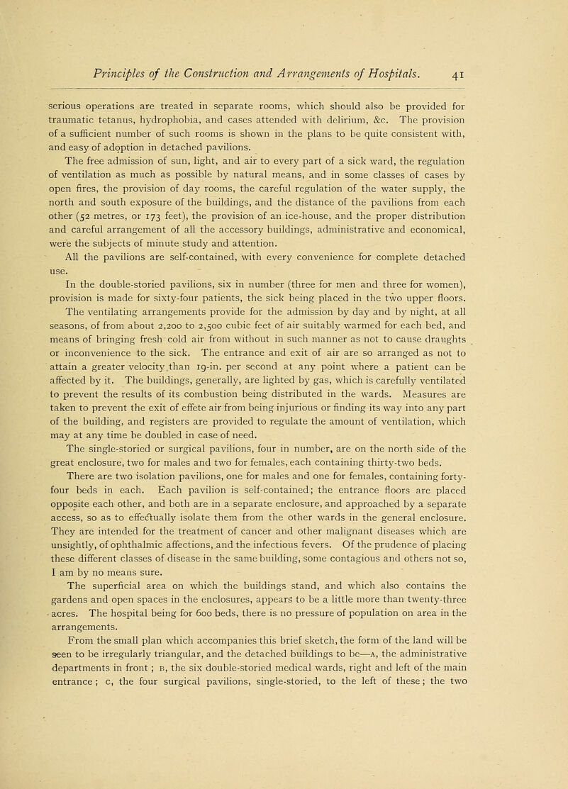 serious operations are treated in separate rooms, which should also be provided for traumatic tetanus, hydrophobia, and cases attended with delirium, &c. The provision of a sufficient number of such rooms is shown in the plans to be quite consistent with, and easy of adoption in detached pavilions. The free admission of sun, light, and air to every part of a sick ward, the regulation of ventilation as much as possible by natural means, and in some classes of cases by open fires, the provision of day rooms, the careful regulation of the water supply, the north and south exposure of the buildings, and the distance of the pavilions from each other (52 metres, or 173 feet), the provision of an ice-house, and the proper distribution and careful arrangement of all the accessory buildings, administrative and economical, were the subjects of minute study and attention. All the pavilions are self-contained, with every convenience for complete detached use. In the double-storied pavilions, six in number (three for men and three for women), provision is made for sixty-four patients, the sick being placed in the two upper floors. The ventilating arrangements provide for the admission by day and by night, at all seasons, of from about 2,200 to 2,500 cubic feet of air suitably warmed for each bed, and means of bringing fresh cold air from without in such manner as not to cause draughts or inconvenience to the sick. The entrance and exit of air are so arranged as not to attain a greater velocity than 19-in. per second at any point where a patient can be affected by it. The buildings, generally, are lighted by gas, which is carefully ventilated to prevent the results of its combustion being distributed in the wards. Measures are taken to prevent the exit of effete air from being injurious or finding its way into any part of the building, and registers are provided to regulate the amount of ventilation, which may at any time be doubled in case of need. The single-storied or surgical pavilions, four in number, are on the north side of the great enclosure, two for males and two for females, each containing thirty-two beds. There are two isolation pavilions, one for males and one for females, containing forty- four beds in each. Each pavilion is self-contained; the entrance floors are placed opposite each other, and both are in a separate enclosure, and approached by a separate access, so as to effectually isolate them from the other wards in the general enclosure. They are intended for the treatment of cancer and other malignant diseases which are unsightly, of ophthalmic affections,,and the infectious fevers. Of the prudence of placing these different classes of disease in the same building, some contagious and others not so, I am by no means sure. The superficial area on which the buildings stand, and which also contains the gardens and open spaces in the enclosures, appears to be a little more than twenty-three - acres. The hospital being for 600 beds, there is no pressure of population on area in the arrangements. From the small plan which accompanies this brief sketch, the form of the land will be seen to be irregularly triangular, and the detached buildings to be—a, the administrative departments in front ; b, the six double-storied medical wards, right and left of the main entrance ; c, the four surgical pavilions, single-storied, to the left of these; the two