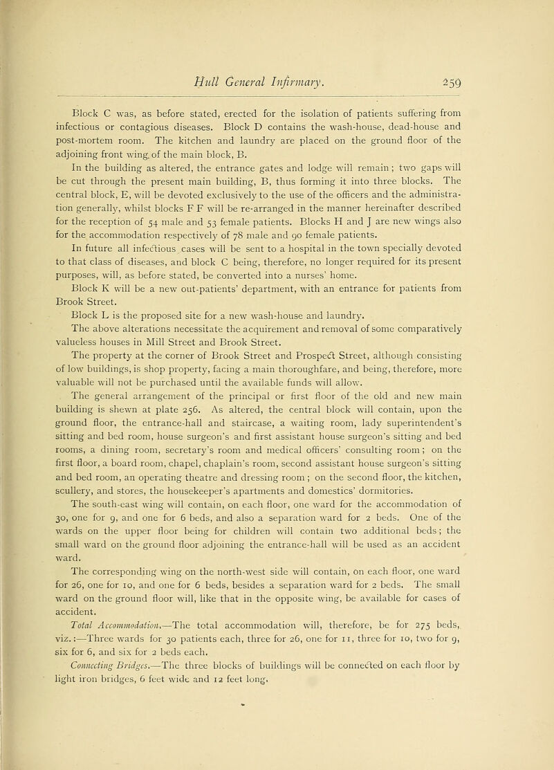Block C was, as before stated, erected for the isolation of patients suffering from infectious or contagious diseases. Block D contains the wash-house, dead-house and post-mortem room. The kitchen and laundry are placed on the ground floor of the adjoining front wing, of the main block, B. In the building as altered, the entrance gates and lodge will remain; two gaps will be cut through the present main building, B, thus forming it into three blocks. The central block, E, will be devoted exclusively to the use of the officers and the administra- tion generalhy, whilst blocks FF will be re-arranged in the manner hereinafter described for the reception of 54 male and 53 female patients. Blocks H and J are new wings also for the accommodation respectively of 78 male and go female patients. In future all infectious cases will be sent to a hospital in the town specially devoted to that class of diseases, and block C being, therefore, no longer required for its present purposes, will, as before stated, be converted into a nurses' home. Block K will be a new out-patients' department, with an entrance for patients from Brook Street. Block L is the proposed site for a new wash-house and laundry. The above alterations necessitate the acquirement and removal of some comparatively valueless houses in Mill Street and Brook Street. The property at the corner of Brook Street and Prospect Street, although consisting of low buildings, is shop property, facing a main thoroughfare, and being, therefore, more valuable will not be purchased until the available funds will allow. The general arrangement of the principal or first floor of the old and new main building is shewn at plate 256. As altered, the central block will contain, upon the ground floor, the entrance-hall and staircase, a waiting room, lady superintendent's sitting and bed room, house surgeon's and first assistant house surgeon's sitting and bed rooms, a dining room, secretary's room and medical officers' consulting room; on the first floor, a board room, chapel, chaplain's room, second assistant house surgeon's sitting and bed room, an operating theatre and dressing room ; on the second floor, the kitchen, scullery, and stores, the housekeeper's apartments and domestics' dormitories. The south-east wing will contain, on each floor, one ward for the accommodation of 30, one for 9, and one for 6 beds, and also a separation ward for 2 beds. One of the wards on the upper floor being for children will contain two additional beds; the small ward on the ground floor adjoining the entrance-hall will be used as an accident ward. The corresponding wing on the north-west side will contain, on each floor, one ward for 26, one for 10, and one for 6 beds, besides a separation ward for 2 beds. The small ward on the ground floor will, like that in the opposite wing, be available for cases of accident. Total Accommodation,—The total accommodation will, therefore, be for 275 beds,, viz.:—Three wards for 30 patients each, three for 26, one for 11, three for 10, two for g, six for 6, and six for 2 beds each. Connecting Bridges.—The three blocks of buildings will be connected on each floor by light iron bridges, 6 feet wide and 12 feet long.