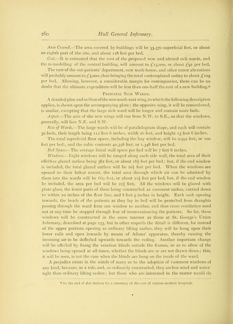 Area Covered.—The area covered by buildings will be 35,370 superficial feet, or about an eighth part of the site, and about 128 feet per bed. Cost.—It is estimated that the cost of the proposed new and altered sick wards, and the re-modelling of the central building, will amount to ^25,000, or about £§1 per bed. The cost of the out-patients' department, new wash-house, and other minor alterations will probably amount to ,£5,000, thus bringing the total contemplated outlay to about ^109 per bed. Allowing, however, a considerable margin for contingencies, there can be no doubt that the ultimate expenditure will be less than one-half the cost of anew building.* Principal Sick Wards. A detailed plan and section of the newsouth-east wing,to which the following description applies, is shewn upon the accompanying plate ; the opposite wing, it will be remembered, is similar, excepting that the large sick ward will be longer and contain more beds. Aspect.—The axis of-the new wings will run from N.W. to S.E., so that the windows, generally, will face N.E. and S.W. Size of Wards.—The large wards will be of parallelogram shape, and each will contain 30 beds, their length being 112 feet 6 inches, width 26 feet, and height 13 feet 6 inches. The total superficial floor space, including the bay window, will be 2,992 feet, or 100 feet per bed ; and the cubic contents 40,398 feet, or 1,346 feet per bed. Bed Space.—The average lineal wall space per bed will be 7 feet 6 inches. Windows.—Eight windows will be ranged along each side wall, the total area of their effective glazed surface being 562 feet, or about i8f feet per bed; but, if the end window is included, the total glazed surface will be 20J feet per bed. When the windows are opened to their fullest extent, the total area through which air can be admitted by them into the wards will be 669 feet, or about 22J feet per bed, but, if the end window be included, the area per bed will be 22-f feet. All the windows will be glazed with plate glass, the lower parts of them being constructed as casement sashes, carried down to within 10 inches of the floor line, and 8 feet 9 inches in height. Each sash opening inwards, the heads of the patients as they lay in bed will be protected from draughts passing through the ward from one window to another, and thus cross ventilation need not at any time be stopped through fear of inconveniencing the patients. So far, these windows will be constructed in the same manner as those at St. George's Union Infirmary, described at page 233, but in other respects the detail is different, for instead of the upper portions opening as ordinary lifting sashes, they will be hung upon their lower rails and open inwards by means of Adams' apparatus, thereby causing the incoming air to be deflected upwards towards the ceiling. Another important change will be effected by fixing the Venetian blinds outside the frames, so as to allow of the windows being opened at all times, whether the blinds are or are not drawn down ; this, it will be seen, is not the case when the blinds are hung on the inside of the ward. A prejudice exists in the minds of many as to the adoption of casement windows of any kind, because, as a rule, and, as ordinarily constructed, they are less wind and water- tight than ordinary lifting sashes; but those who are interested in the matter would do * See the end of this Section for a summary of the cost of various modern hospitals.