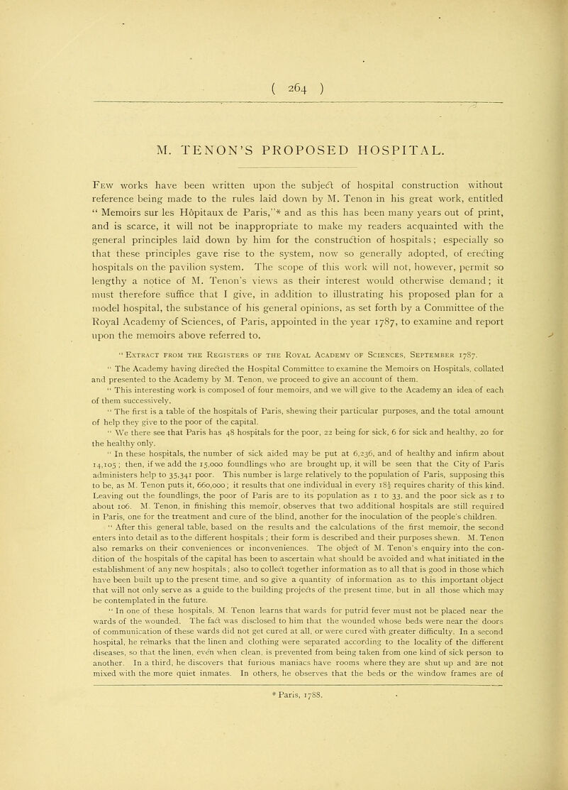 M. TENON'S PROPOSED HOSPITAL. Few works have been written upon the subject of hospital construction without reference being made to the rules laid down by M. Tenon in his great work, entitled Memoirs sur les Hopitaux de Paris,* and as this has been many years out of print, and is scarce, it will not be inappropriate to make my readers acquainted with the general principles laid down by him for the construction of hospitals ; especially so that these principles gave rise to the system, now so generally adopted, of erecting hospitals on the pavilion system. The scope of this work will not, however, permit so lengthy a notice of M. Tenon's views as their interest would otherwise demand ; it must therefore suffice that I give, in addition to illustrating his proposed plan for a model hospital, the substance of his general opinions, as set forth by a Committee of the Royal Academy of Sciences, of Paris, appointed in the year 1787, to examine and report upon the memoirs above referred to. Extract from the Registers of the Royal Academy of Sciences, September 17S7. The Academy having directed the Hospital Committee to examine the Memoirs on Hospitals, collated and presented to the Academy by M. Tenon, we proceed to give an account of them. This interesting work is composed of four memoirs, and we will give to the Academy an idea of each of them successively. The first is a table of the hospitals of Paris, shewing their particular purposes, and the total amount of help they give to the poor of the capital. We there see that Paris has 48 hospitals for the poor, 22 being for sick, 6 for sick and healthy, 20 for the healthy only. In these hospitals, the number of sick aided may be put at 6,236, and of healthy and infirm about 14,105 ; then, if we add the 15,000 foundlings who are brought up, it will be seen that the City of Paris administers help to 35,341 poor. This number is large relatively to the population of Paris, supposing this to be, as M. Tenon puts it, 660,000; it results that one individual in every iSJ- requires charity of this kind. Leaving out the foundlings, the poor of Paris are to its population as 1 to 33, and the poor sick as 1 to about 106. M. Tenon, in finishing this memoir, observes that two additional hospitals are still required in Paris, one for the treatment and cure of the blind, another for the inoculation of the people's children. After this general table, based on the results and the calculations of the first memoir, the second enters into detail as to the different hospitals ; their form is described and their purposes shewn. M. Tenon also remarks on their conveniences or inconveniences. The object of M. Tenon's enquiry into the con- dition of the hospitals of the capital has been to ascertain what should be avoided and what initiated in the establishment of any new hospitals; also to collect together information as to all that is good in those which have been built up to the present time, and so give a quantity of information as to this important object that will not only serve as a guide to the building projects of the present time, but in all those which may be contemplated in the future. In one.of these hospitals, M. Tenon learns that wards for putrid fever must not be placed near the wards of the wounded. The fact was disclosed to him that the wounded whose beds were near the doors of communication of these wards did not get cured at all, or were cured with greater difficulty. In a second hospital, he remarks that the linen and clothing were separated according to the locality of the different diseases, so that the linen, even when clean, is prevented from being taken from one kind of sick person to another. In a third, he discovers that furious maniacs have rooms where they are shut up and are not mixed with the more quiet inmates. In others, he observes that the beds or the window frames are of * Paris, 178S.