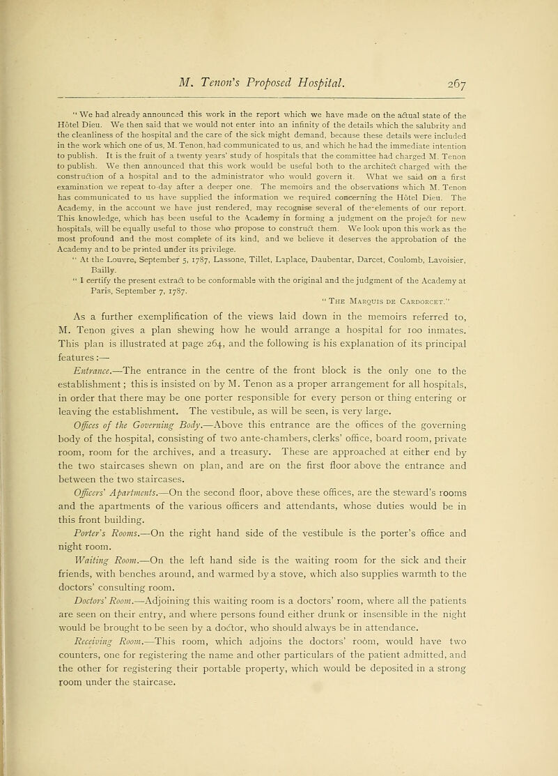  We had already announced this work in the report which we have made on the actual state of the Hotel Dieu. We then said that we would not enter into an infinity of the details which the salubrity and the cleanliness of the hospital and the care of the sick might demand, because these details were included in the work which one of us, M. Tenon, had communicated to us, and which he had the immediate intention to publish. It is the fruit of a twenty years' study of hospitals that the committee had charged M. Tenon to publish. We then announced that this work would be useful both to the architect charged with the construction of a hospital and to the administrator who would govern it. What we said on a first examination we repeat to-day after a deeper one. The memoirs and the observations which M. Tenon has communicated to us have supplied the information we required concerning the Hotel Dieu. The Academy, in the account we have just rendered, may recognise several of the-elements of our report. This knowledge, which has been useful to the Academy in forming a judgment on the project for new hospitals, will be equally useful to those who propose to construct them. We look upon this work as the most profound and the most complete of its kind, and we believe it deserves the approbation of the Academy and to be printed under its privilege.  At the Louvre, September 5, 1787, Lassone, Tillet, Laplace, Daubentar, Darcet, Coulomb, Lavoisier, Bailly.  I certify the present extract to be conformable with the original and the judgment of the Academy at Paris, September 7, 1787.  The Marquis de Cardorcet. As a further exemplification of the views laid down in the memoirs referred to, M. Tenon gives a plan shewing how he would arrange a hospital for 100 inmates. This plan is illustrated at page 264, and the following is his explanation of its principal features:— Entrance.—The entrance in the centre of the front block is the only one to the establishment; this is insisted on by M. Tenon as a proper arrangement for all hospitals, in order that there may be one porter responsible for every person or thing entering or leaving the establishment. The vestibule, as will be seen, is very large. Offices of the Governing Body.—Above this entrance are the offices of the governing body of the hospital, consisting of two ante-chambers, clerks' office, board room, private room, room for the archives, and a treasury. These are approached at either end by the two staircases shewn on plan, and are on the first floor above the entrance and between the two staircases. Officers'1 Apartments.—On the second floor, above these offices, are the steward's rooms and the apartments of the various officers and attendants, whose duties would be in this front building. Porter's Rooms.—On the right hand side of the vestibule is the porter's office and night room. Waiting Room.—On the left hand side is the waiting room for the sick and their friends, with benches around, and warmed by a stove, which also supplies warmth to the doctors' consulting room. Doctors' Room.—Adjoining this waiting room is a doctors' room, where all the patients are seen on their entry, and where persons found either drunk or insensible in the night would be brought to be seen by a doctor, who should always be in attendance. Receiving Room.—This room, which adjoins the doctors' room, would have two counters, one for registering the name and other particulars of the patient admitted, and the other for registering their portable property, which would be deposited in a strong room under the staircase.