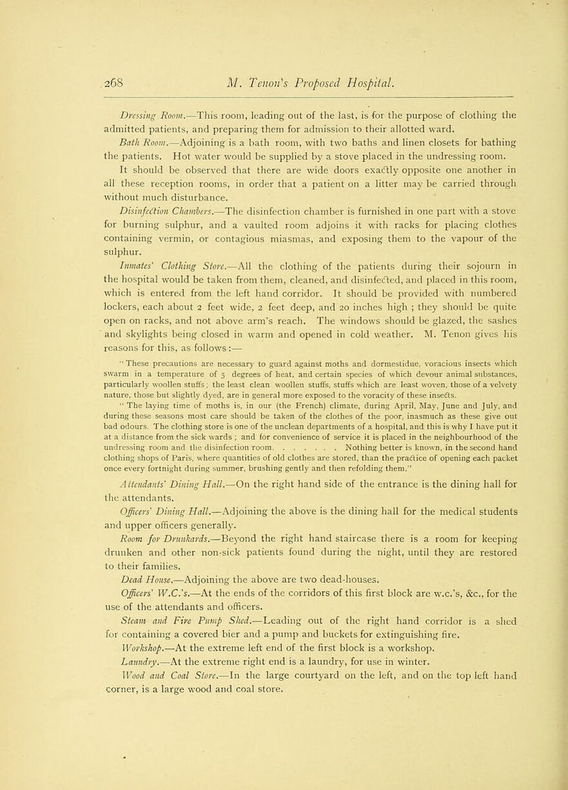 Dressing Room.—This room, leading out of the last, is for the purpose of clothing the admitted patients, and preparing them for admission to their allotted ward. Bath Room.—Adjoining is a bath room, with two baths and linen closets for bathing the patients. Hot water would be supplied by a stove placed in the undressing room. It should be observed that there are wide doors exactly opposite one another in all these reception rooms, in order that a patient on a litter may be carried through without much disturbance. Disinfection Chambers,—The disinfection chamber is furnished in one part with a stove for burning sulphur, and a vaulted room adjoins it with racks for placing clothes containing vermin, or contagious miasmas, and exposing them to the vapour of the sulphur. Inmates' Clothing Store.—All the clothing of the patients during their sojourn in the hospital would be taken from them, cleaned, and disinfected, and placed in this room, which is entered from the left hand corridor. It should be provided with numbered lockers, each about 2 feet wide, 2 feet deep, and 20 inches high ; they should be quite open on racks, and not above arm's reach. The windows should be glazed, the sashes ' and skylights being closed in warm and opened in cold weather. M. Tenon gives his reasons for this, as follows :— These precautions are necessary to guard against moths and dormestidue, voracious insects which swarm in a temperature of 5 degrees of heat, and certain species of which devour animal substances, particularly woollen stuffs ; the least clean woollen stuffs, stuffs which are least woven, those of a velvety nature, those but slightly dyed, are in general more exposed to the voracity of these insedts.  The laying time of moths is, in our (the French) climate, during April, May, June and July, and during these seasons most care should be taken of the clothes of the poor, inasmuch as these give out bad odours. The clothing store is one of the unclean departments of a hospital, and this is why I have put it at a distance from the sick wards ; and for convenience of service it is placed in the neighbourhood of the undressing room and the disinfection room Nothing better is known, in the second hand clothing shops of Paris, where quantities of old clothes are stored, than the practice of opening each packet once every fortnight during summer, brushing gently and then refolding them. Attendants' Dining Hall.—On the right hand side of the entrance is the dining hall for the attendants. Officers Dining Hall.—Adjoining the above is the dining hall for the medical students and upper officers generally. Room for Drunkards.—Be}'ond the right hand staircase there is a room for keeping drunken and other non-sick patients found during the night, until they are restored to their families. Dead House.—Adjoining the above are two dead-houses. Officers' W.C.'s.—At the ends of the corridors of this first block are w.c.'s, &c, for the use of the attendants and officers. Steam and Fire Pump Shed.—Leading out of the right hand corridor is a shed for containing a covered bier and a pump and buckets for extinguishing fire. Workshop.—At the extreme left end of the first block is a workshop. Laundry.—At the extreme right end is a laundry, for use in winter. Wood and Coal Store.—In the large courtyard on the left, and on the top left hand corner, is a large wood and coal store.