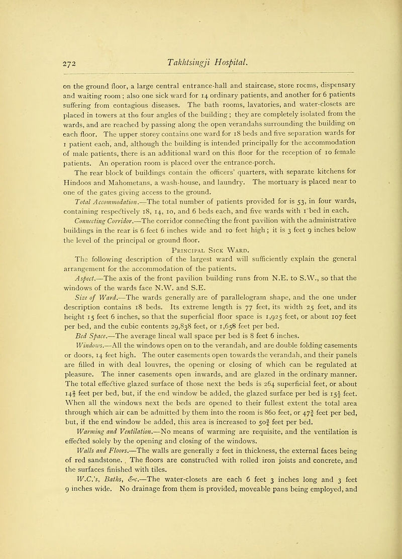 272 Takhtsingji Hospital. on the ground floor, a large central entrance-hall and staircase, store rooms, dispensary and waiting room ; also one sick ward for 14 ordinary patients, and another for 6 patients suffering from contagious diseases. The bath rooms, lavatories, and water-closets are placed in towers at the four angles of the building ; they are completely isolated from the wards, and are reached by passing along the open verandahs surrounding the building on each floor. The upper storey contains one ward for 18 beds and five separation wards for 1 patient each, and, although the building is intended principally for the accommodation of male patients, there is an additional ward on this floor for the reception of 10 female patients. An operation room is placed over the entrance-porch. The rear block of buildings contain the officers' quarters, with separate kitchens for Hindoos and Mahometans, a wash-house, and laundry. The mortuary is placed near to one of the gates giving access to the ground. Total Accommodation.—The total number of patients provided for is 53, in four wards, containing respectively 18, 14, 10, and 6 beds each, and five wards with 1 bed in each. Connecting Corridor.—The corridor connecting the front pavilion with the administrative buildings in the rear is 6 feet 6 inches wide and 10 feet high ; it is 3 feet 9 inches below the level of the principal or ground floor. Principal Sick Ward. The following description of the largest ward will sufficiently explain the general arrangement for the accommodation of the patients. Aspect.—The axis of the front pavilion building runs from N.E. to S.W., so that the windows of the wards face N.W. and S.E. Size of Ward.—The wards generally are of parallelogram shape, and the one under description contains 18 beds. Its extreme length is 77 feet, its width 25 feet, and its height 15 feet 6 inches, so that the superficial floor space is 1,925 feet, or about 107 feet per bed, and the cubic contents 29,838 feet, or 1,658 feet per bed. Bed Space.—The average lineal wall space per bed is 8 feet 6 inches. Windows.—All the windows open on to the verandah, and are double folding casements or doors, 14 feet high. The outer casements open towards the verandah, and their panels are filled in with deal louvres, the opening or closing of which can be regulated at pleasure. The inner casements open inwards, and are glazed in the ordinary manner. The total effective glazed surface of those next the beds is 264 superficial feet, or about i4f feet per bed, but, if the end window be added, the glazed surface per bed is 15^ feet. When all the windows next the beds are opened to their fullest extent the total area through which air can be admitted by them into the room is 860 feet, or 47^ feet per bed, but, if the end window be added, this area is increased to 5of feet per bed. Warming and Ventilation.—No means of warming are requisite, and the ventilation is effected solely by the opening and closing of the windows. Walls and Floors.—The walls are generally 2 feet in thickness, the external faces being of red sandstone. , The floors are constructed with rolled iron joists and concrete, and the surfaces finished with tiles. W.C.'s, Baths, &c.—The water-closets are each 6 feet 3 inches long and 3 feet