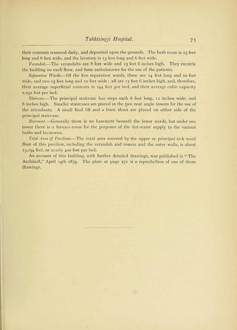 Takhtsingji Hospital. 73 their contents removed daily, and deposited upon the grounds. The bath room is 15 feet long and 8 feet wide, and the lavatory is 15 feet long and 6 feet wide. Verandah.—The verandahs are 8 feet wide and 15 feet 6 inches high. They encircle the building on each floor, and form ambulatories for the use of the patients. Separation Wards.—Of the five separation wards, three are 14 feet long and 10 feet wide, and two 15 feet long and 10 feet wide; all are 15 feet 6 inches high, and, therefore, their average superficial contents is 144 feet per bed, and their average cubic capacity 2,232 feet per bed. Staircase.—The principal staircase has steps each 6 feet long, 12 inches wide, and 6 inches high. Smaller staircases are placed in the two rear angle towers for the use of the attendants. A small food lift and a linen shoot are placed on either side of the principal staircase. Basement.—Generally there is no basement beneath the lower wards, but under one tower there is a furnace-room for the purposes of the hot-water supply to the various baths and lavatories. Total Area of Pavilions.—The total area covered by the upper or principal sick ward floor of. this pavilion, including the verandah and towers and the outer walls, is about 13,194 feet, or nearly 400 feet per bed. An account of this building, with further detailed drawings, was published in The Architect, April 19th 1879. The plate at page 271 is a reproduction of one of those drawings.