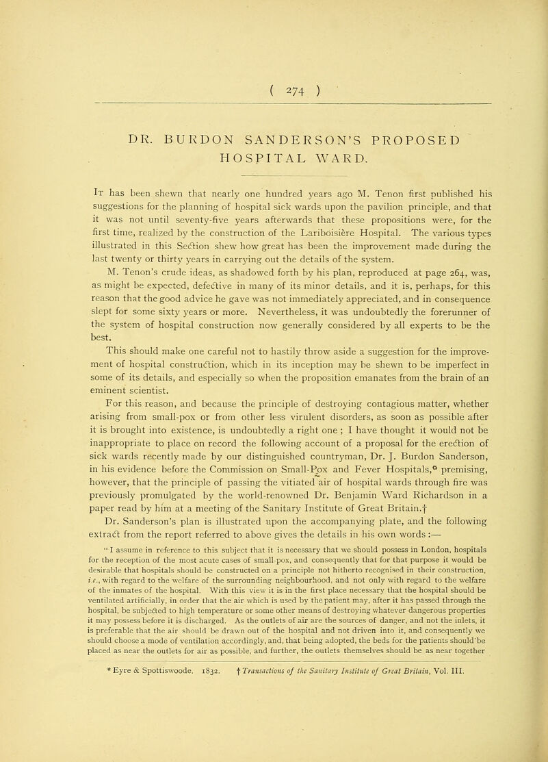 ( 274 ) DR. BURDON SANDERSON'S PROPOSED HOSPITAL WARD. It has been shewn that nearly one hundred years ago M. Tenon first published his suggestions for the planning of hospital sick wards upon the pavilion principle, and that it was not until seventy-five years afterwards that these propositions were, for the first time, realized by the construction of the Lariboisiere Hospital. The various types illustrated in this Section shew how great has been the improvement made during the last twenty or thirty years in carrying out the details of the system. M. Tenon's crude ideas, as shadowed forth by his plan, reproduced at page 264, was, as might be expected, defective in many of its minor details, and it is, perhaps, for this reason that the good advice he gave was not immediately appreciated, and in consequence slept for some sixty years or more. Nevertheless, it was undoubtedly the forerunner of the system of hospital construction now generally considered by all experts to be the best. This should make one careful not to hastily throw aside a suggestion for the improve- ment of hospital construction, which in its inception may be shewn to be imperfect in some of its details, and especially so when the proposition emanates from the brain of an eminent scientist. For this reason, and because the principle of destroying contagious matter, whether arising from small-pox or from other less virulent disorders, as soon as possible after it is brought into existence, is undoubtedly a right one ; I have thought it would not be inappropriate to place on record the following account of a proposal for the erection of sick wards recently made by our distinguished countryman, Dr. J. Burdon Sanderson, in his evidence before the Commission on Small-Pox and Fever Hospitals,0 premising, however, that the principle of passing the vitiated air of hospital wards through fire was previously promulgated by the world-renowned Dr. Benjamin Ward Richardson in a paper read by him at a meeting of the Sanitary Institute of Great Britain.f Dr. Sanderson's plan is illustrated upon the accompanying plate, and the following extract from the report referred to above gives the details in his own words:— I assume in reference to this subject that it is necessary that we should possess in London, hospitals for the reception of the most acute cases of small-pox, and consequently that for that purpose it would be desirable that hospitals should be constructed on a principle not hitherto recognised in their construction, i.e., with regard to the welfare of the surrounding neighbourhood, and not only with regard to the welfare of the inmates of the hospital. With this view it is in the first place necessary that the hospital should be ventilated artificially, in order that the air which is used by the patient may, after it has passed through the hospital, be subjected to high temperature or some other means of destroying whatever dangerous properties it may possess before it is discharged. As the outlets of air are the sources of danger, and not the inlets, it is preferable that the air should be drawn out of the hospital and not driven into it, and consequently we should choose a mode of ventilation accordingly, and, that being adopted, the beds for the patients should'be placed as near the outlets for air as possible, and further, the outlets themselves should be as near together : Eyre & Spottiswoode. 1832. f Transactions of the Sanitary Institute of Great Britain, Vol. III.
