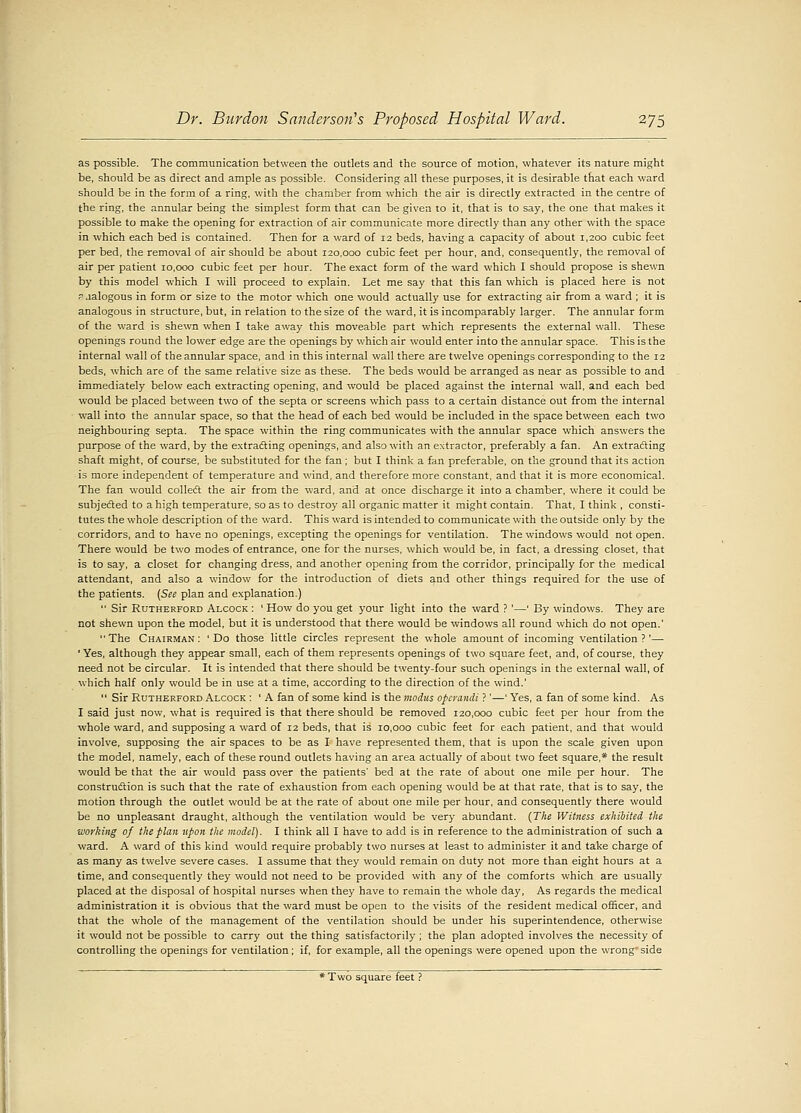 as possible. The communication between the outlets and the source of motion, whatever its nature might be, should be as direct and ample as possible. Considering all these purposes, it is desirable that each ward should be in the form of a ring, with the chamber from which the air is directly extracted in the centre of the ring, the annular being the simplest form that can be given to it, that is to say, the one that makes it possible to make the opening for extraction of air communicate more directly than any other with the space in which each bed is contained. Then for a ward of 12 beds, having a capacity of about 1,200 cubic feet per bed, the removal of air should be about 120,000 cubic feet per hour, and, consequently, the removal of air per patient 10,000 cubic feet per hour. The exact form of the ward which I should propose is shewn by this model which I will proceed to explain. Let me say that this fan which is placed here is not pjalogous in form or size to the motor which one would actually use for extracting air from a ward ; it is analogous in structure, but, in relation to the size of the ward, it is incomparably larger. The annular form of the ward is shewn when I take away this moveable part which represents the external wall. These openings round the lower edge are the openings by which air would enter into the annular space. This is the internal wall of the annular space, and in this internal wall there are twelve openings corresponding to the 12 beds, which are of the same relative size as these. The beds would be arranged as near as possible to and immediately below each extracting opening, and would be placed against the internal wall, and each bed would be placed between two of the septa or screens which pass to a certain distance out from the internal wall into the annular space, so that the head of each bed would be included in the space between each two neighbouring septa. The space within the ring communicates with the annular space which answers the purpose of the ward, by the extracting openings, and also with an extractor, preferably a fan. An extracting shaft might, of course, be substituted for the fan ; but I think a fan preferable, on the ground that its action is more independent of temperature and wind, and therefore more constant, and that it is more economical. The fan w'ould collect the air from the ward, and at once discharge it into a chamber, where it could be subjected to a high temperature, so as to destroy all organic matter it might contain. That, I think , consti- tutes the whole description of the ward. This ward is intended to communicate with the outside only by the corridors, and to have no openings, excepting the openings for ventilation. The windows would not open. There would be two modes of entrance, one for the nurses, which would be, in fact, a dressing closet, that is to say, a closet for changing dress, and another opening from the corridor, principally for the medical attendant, and also a window for the introduction of diets and other things required for the use of the patients. (See plan and explanation.)  Sir Rutherford Alcock : ' How do you get your light into the ward ? '—' By windows. They are not shewn upon the model, but it is understood that there would be windows all round which do not open.'  The Chairman : ' Do those little circles represent the whole amount of incoming ventilation ?'— ' Yes, although they appear small, each of them represents openings of two square feet, and, of course, they need not be circular. It is intended that there should be twenty-four such openings in the external wall, of which half only would be in use at a time, according to the direction of the wind.'  Sir Rutherford Alcock : ' A fan of some kind is the modus operandi ?'—' Yes, a fan of some kind. As I said just now, what is required is that there should be removed 120,000 cubic feet per hour from the whole ward, and supposing a ward of 12 beds, that is 10,000 cubic feet for each patient, and that would involve, supposing the air spaces to be as I have represented them, that is upon the scale given upon the model, namely, each of these round outlets having an area actually of about two feet square,* the result would be that the air would pass over the patients' bed at the rate of about one mile per hour. The construction is such that the rate of exhaustion from each opening would be at that rate, that is to say, the motion through the outlet would be at the rate of about one mile per hour, and consequently there would be no unpleasant draught, although the ventilation would be very abundant. (The Witness exhibited the working of the plan upon the model). I think all I have to add is in reference to the administration of such a ward. A ward of this kind would require probably two nurses at least to administer it and take charge of as many as twelve severe cases. I assume that they would remain on duty not more than eight hours at a time, and consequently they would not need to be provided with any of the comforts which are usually placed at the disposal of hospital nurses when they have to remain the whole day, As regards the medical administration it is obvious that the ward must be open to the visits of the resident medical officer, and that the whole of the management of the ventilation should be under his superintendence, otherwise it would not be possible to carry out the thing satisfactorily ; the plan adopted involves the necessity of controlling the openings for ventilation; if, for example, all the openings were opened upon the wrong' side * Two square feet ?