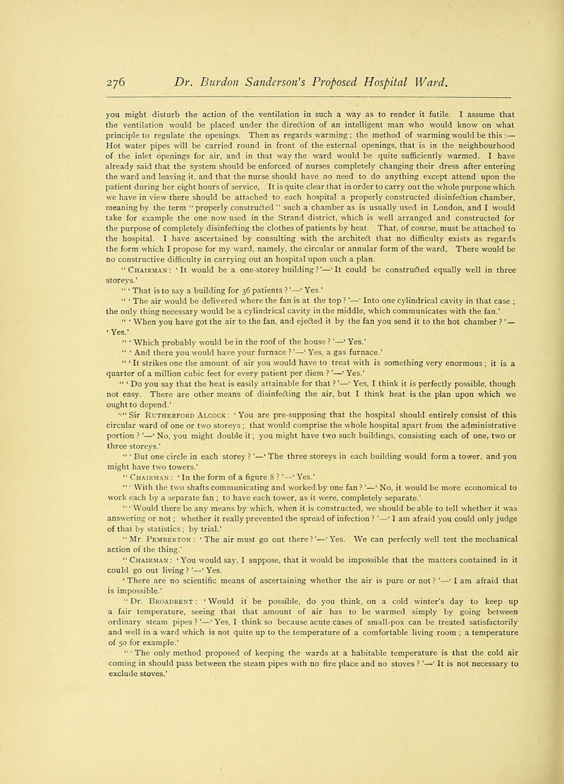 you might disturb the action of the ventilation in such a way as to render it futile. I assume that the ventilation would be placed under the direction of an intelligent man who would know on what principle to regulate the openings. Then as regards warming ; the method of warming would be this :— Hot water pipes will be carried round in front of the external openings, that is in the neighbourhood of the inlet openings for air, and in that way the ward would be quite sufficiently warmed. I have already said that the system should be enforced of nurses completely changing their dress after entering the ward and leaving it, and that the nurse should have no need to do anything except attend upon the patient during her eight hours of service, It is quite clear that in order to carry out the whole purpose which we have in view there should be attached to each hospital a properly constructed disinfection chamber, meaning by the term  properly constructed  such a chamber as is usually used in London, and I would take for example the one now used in the Strand district, which is well arranged and constructed for the purpose of completely disinfecting the clothes of patients by heat. That, of course, must be attached to the hospital. I have ascertained by consulting with the architect that no difficulty exists as regards the form which I propose for my ward, namely, the circular or annular form of the ward, There would be no constructive difficulty in carrying out an hospital upon such a plan. Chairman: 'It would be a one-storey building ?'—'It could be constructed equally well in three storeys.'  ' That is to say a building for 36 patients ?'—' Yes.'  ' The air would be delivered where the fan is at the top ?'—' Into one cylindrical cavity in that case ; the only thing necessary would be a cylindrical cavity in the middle, which communicates with the fan.'  ' When you have got the air to the fan, and ejected it by the fan you send it to the hot chamber ?' — ' Yes.'  ' Which probably would be in the roof of the house ?'—' Yes.'  ' And there you would have your furnace ?'—' Yes, a gas furnace.'  ' It strikes one the amount of air you would have to treat with is something very enormous; it is a quarter of a million cubic feet for every patient per diem ?'—' Yes.'  ' Do you say that the heat is easily attainable for that ?'—' Yes, I think it is perfectly possible, though not easy. There are other means of disinfecting the air, but I think heat is the plan upon which we ought to depend.' Sir Rutherford Alcock : 'You are pre-supposing that the hospital should entirely consist of this circular ward of one or two storeys ; that would comprise the whole hospital apart from the administrative portion ? '—' No, you might double it; you might have two such buildings, consisting each of one, two or three storeys.'  ' But one circle in each storey ?'—' The three storeys in each building would form a tower, and you might have two towers.'  Chairman : ' In the form of a figure 8 ? '—' Yes.'  ' With the two shafts communicating and worked by one fan ?'—' No, it would be more economical to work each by a separate fan ; to have each tower, as it were, completely separate.'  ' Would there be any means by which, when it is constructed, we should be able to tell whether it was answering or not; whether it really prevented the spread of infection ? '—' I am afraid you could only judge of that by statistics ; by trial.'  Mr. Pemberton : 'The air must go out there?'—'Yes. We can perfectly well test the mechanical action of the thing.' Chairman: ' You would say, I suppose, that it would be impossible that the matters contained in it could go out living ? '—' Yes. 1 There are no scientific means of ascertaining whether the air is pure or not ? '—' I am afraid that is impossible.' Dr. Broadbent : 'Would it be possible, do you think, on a cold winter's day to keep up a fair temperature, seeing that that amount of air has to be warmed simply by going between ordinary steam pipes ? '—' Yes, I think so because acute cases of small-pox can be treated satisfactorily and well in a ward which is not quite up to the temperature of a comfortable living room ; a temperature of 50 for example.'  ' The only method proposed of keeping the wards at a habitable temperature is that the cold air coming in should pass between the steam pipes with no fire place and no stoves ? '—' It is not necessary to exclude stoves.'