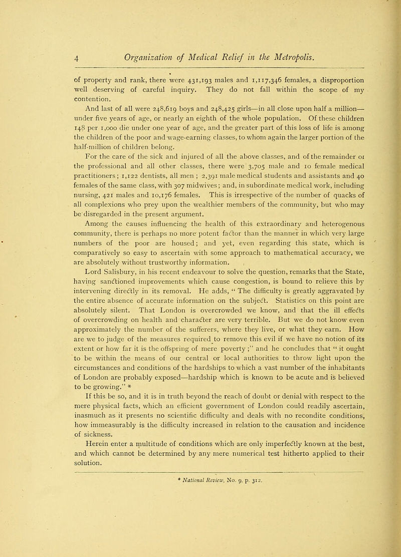 of property and rank, there were 431,193 males and 1,117,346 females, a disproportion well deserving of careful inquiry. They do not fall within the scope of my contention. And last of all were 248,619 boys and 248,425 girls—in all close upon half a million— under five years of age, or nearly an eighth of the whole population. Of these children 148 per 1,000 die under one year of age, and the greater part of this loss of life is among the children of the poor and-wage-earning classes, to whom again the larger portion of the half-million of children belong. For the care of the sick and injured of all the above classes, and of the remainder ox the professional and all other classes, there were 3,705 male and 10 female medical practitioners; 1,122 dentists, all men ; 2,391 male medical students and assistants and 40 females of the same class, with 307 midwives; and, in subordinate medical work, including nursing, 421 males and 10,176 females. This is irrespective of the number of quacks of all complexions who prey upon the wealthier members of the community, but who may be disregarded in the present argument. Among the causes influencing the health of this extraordinary and heterogenous community, there is perhaps no more potent factor than the manner in which very large numbers of the poor are housed; and yet, even regarding this state, which is comparatively so easy to ascertain with some approach to mathematical accuracy, we are absolutely without trustworthy information. Lord Salisbury, in his recent endeavour to solve the question, remarks that the State, having sanctioned improvements which cause congestion, is bound to relieve this by intervening directly in its removal. He adds,  The difficulty is greatly aggravated by the entire absence of accurate information on the subject. Statistics on this point are absolutely silent. That London is overcrowded we know, and that the ill effects of overcrowding on health and character are very terrible. But we do not know even approximately the number of the sufferers, where they live, or what they earn. How are we to judge of the measures required to remove this evil if we have no notion of its extent or how far it is the offspring of mere poverty ; and he concludes that  it ought to be within the means of our central or local authorities to throw light upon the circumstances and conditions of the hardships to which a vast number of the inhabitants of London are probably exposed—hardship which is known to be acute and is believed to be growing. * If this be so, and it is in truth beyond the reach of doubt or denial with respect to the mere physical facts, which an efficient government of London could readily ascertain, inasmuch as it presents no scientific difficulty and deals with no recondite conditions, how immeasurably is the difficulty increased in relation to the causation and incidence of sickness. Herein enter a multitude of conditions which are only imperfectly known at the best, and which cannot be determined by any mere numerical test hitherto applied to their solution. ~ — - — 7 * National Review, No. 9, p. 312.