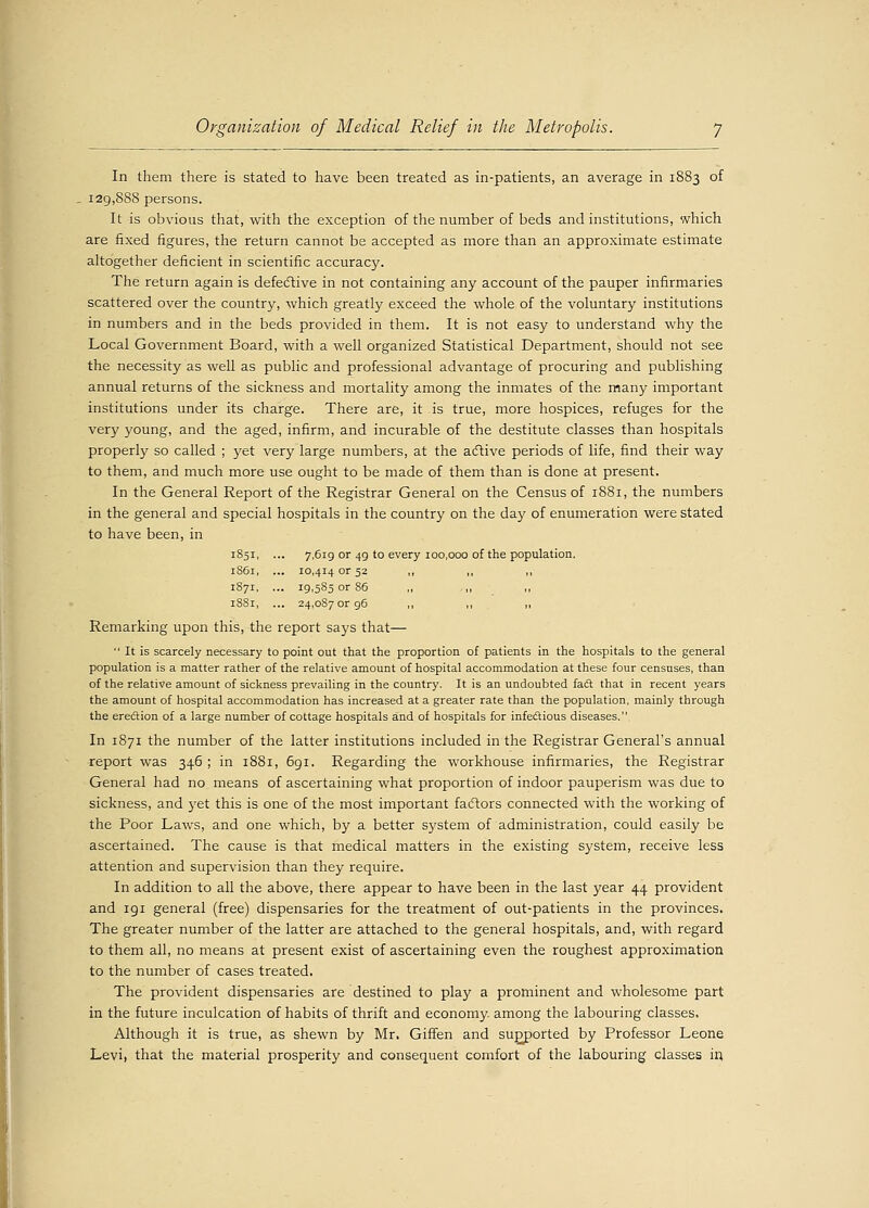 In them there is stated to have been treated as in-patients, an average in 1883 of 129,888 persons. It is obvious that, with the exception of the number of beds and institutions, which are fixed figures, the return cannot be accepted as more than an approximate estimate altogether deficient in scientific accuracy. The return again is defective in not containing any account of the pauper infirmaries scattered over the country, which greatly exceed the whole of the voluntary institutions in numbers and in the beds provided in them. It is not easy to understand why the Local Government Board, with a well organized Statistical Department, should not see the necessity as well as public and professional advantage of procuring and publishing annual returns of the sickness and mortality among the inmates of the many important institutions under its charge. There are, it is true, more hospices, refuges for the very young, and the aged, infirm, and incurable of the destitute classes than hospitals properly so called ; yet very large numbers, at the active periods of life, find their way to them, and much more use ought to be made of them than is done at present. In the General Report of the Registrar General on the Census of 1881, the numbers in the general and special hospitals in the country on the day of enumeration were stated to have been, in 1851, ... 7,619 or 49 to every 100,000 of the population. 1861, ... 10,414 or 52 ,, ,, ,, 1871, ... 19,585 or 86 ,, ,, ,, 18S1, ... 24,087 or 96 ,, ,, ,, Remarking upon this, the report says that— It is scarcely necessary to point out that the proportion of patients in the hospitals to the general population is a matter rather of the relative amount of hospital accommodation at these four censuses, than of the relative amount of sickness prevailing in the country. It is an undoubted fad that in recent years the amount of hospital accommodation has increased at a greater rate than the population, mainly through the ere&ion of a large number of cottage hospitals and of hospitals for infectious diseases. In 1871 the number of the latter institutions included in the Registrar General's annual report was 346 ; in 1881, 691. Regarding the workhouse infirmaries, the Registrar General had no means of ascertaining what proportion of indoor pauperism was due to sickness, and yet this is one of the most important factors connected with the working of the Poor Laws, and one which, by a better S3'stem of administration, could easily be ascertained. The cause is that medical matters in the existing system, receive less attention and supervision than they require. In addition to all the above, there appear to have been in the last year 44 provident and 191 general (free) dispensaries for the treatment of out-patients in the provinces. The greater number of the latter are attached to the general hospitals, and, with regard to them all, no means at present exist of ascertaining even the roughest approximation to the number of cases treated. The provident dispensaries are destined to play a prominent and wholesome part in the future inculcation of habits of thrift and economy among the labouring classes. Although it is true, as shewn by Mr. Giffen and supported by Professor Leone Levi, that the material prosperity and consequent comfort of the labouring classes in.