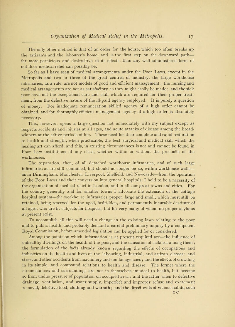 The only other method is that of an order for the house, which too often breaks up the artizan's and the labourer's home, and is the first step oil the downward path— far more pernicious and destructive in its effects, than any well administered form of out-door medical relief can possibly be. So far as I have seen of medical arrangements under the Poor Laws, except in the Metropolis and two or three of the great centres of industry, the large workhouse infirmaries, as a rule, are not models of good and efficient management; the nursing and medical arrangements are not as satisfactory as they might easily be made ; and the sick poor have not the exceptional care and skill which are required for their proper treat- ment, from the defective nature of the ill-paid agency employed. It is purely a question of money. For inadequate remuneration skilled agency of a high order cannot be obtained, and for thoroughly efficient management agency of a high order is absolutely necessary. This, however, opens a large question not immediately with my subject except as respects accidents and injuries at all ages, and acute attacks of disease among the bread- winners at the active periods of life. These need for their complete and rapid restoration to health and strength, when practicable, the best surgical and medical skill which the healing art can afford, and this, in existing circumstances is not and cannot be found in Poor Law institutions of any class, whether within or without the precincts of the workhouses. The separation, then, of all detached workhouse infirmaries, and of such large infirmaries as are still contained, but should no longer be so, within workhouse walls— as in Birmingham, Manchester, Liverpool, Sheffield, and Newcastle—from the operation of the Poor Laws and their conversion into general hospitals, I hold to be a necessity of the organization of medical relief in London, and in all our great towns and cities. For the country generally and for smaller towns I advocate the extension of the cottage hospital system—the workhouse infirmaries proper, large and small, which must still be retained, being reserved for the aged, bedridden, and permanently incurable destitute of all ages, who are fit subjects for hospices, but for very many of whom no proper asylums at present exist. To accomplish all this will need a change in the existing laws relating to the poor and to public health, and probably demand a careful preliminary inquiry by a competent Royal Commission, before amended legislation can be applied for or considered. Among the points on which information is at present required are—the influence of unhealthy dwellings on the health of the poor, and the causation of sickness among them ; the formulation of the facts already known regarding the effects of occupations and industries on the health and lives of the labouring, industrial, and artizan classes; and street and other accidents from machinery and similar agencies ; and the effects of crowding in its simple, and compound relations to health and disease. The former where the circumstances and surroundings are net in themselves inimical to health, but become so from undue pressure of population on occupied area ; and the latter when to defective drainage, ventilation, and water supply, imperfect and improper refuse and excrement removal, defective food, clothing and warmth ; and the direct evils of vicious habits, such CC