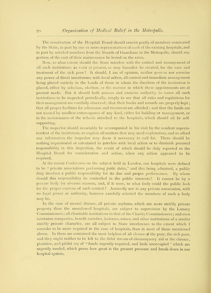 The constitution of the Hospital Board should consist partly of members nominated by the State, in part by one or more representatives of each of the existing hospitals, and in part by selected members from the Boards of Guardians in the Metropolis, should any portion of the cost of their maintenance be levied on the rates. Now, to what extent should the State interfere with the control and management of all such institutions as exist at present, or may hereafter be created, for the care and treatment of the sick poor? It should, I am of opinion, neither possess nor exercise any power of direct interference with local action, all control and immediate management being placed entirely in the hands of those in whom the direction of the institution is placed, either by selection, election, or the manner in which these appointments are at present made. But it should both possess and exercise authority to cause all such institutions to be inspected periodically, simply to see that all rules and regulations for their management are carefully observed ; that their books and records are properly kept; that all proper facilities for admission and treatment are afforded ; and that the funds are not wasted by needless extravagance of any kind, either for building or management, or in the maintenance of the schools attached to the hospitals, which should all be self- supporting. The inspector should invariably be accompanied in his visit by the resident superin- tendent of the institution, to explain all matters that may need explanation, and to afford any information the inspector may deem it necessary to call for. There should be nothing inquisitorial or calculated to interfere with local action or to diminish personal responsibility in this inspection, the result of which should be duly reported to the Hospital Board for consideration and action, when any action appeared to be required. At the recent Conference on the subject held in London, our hospitals were denned to be  private associations performing public duties, and this being admitted, a public duty involves a public responsibility for its due and proper performance. By whom should this responsibility be controlled in the public interests ? It cannot be by a private body for obvious reasons, and, if it were, to what body could the public look for the proper exercise of such control ? Assuredly not to any private association, with no legal power or authority, however carefully selected the members of such a body may be. In the case of mental disease, all private asylums, which are more strictly private property than the unendowed hospitals, are subject to supervision by the Lunacy Commissioners ; all charitable institutions to that of the Charity Commissioners ; and even insurance companies, benefit societies, factories, mines, and other institutions of a similar strictly private character, are all subject to State interference to the extent which I consider to be more required in the case of hospitals, than in most of those mentioned above. In them are contained the most helpless of all classes of the poor, the sick poor, and they ought neither to be left to the fitful stream of eleemosynary aid or the chronic, plaintive, and pitiful cry of  funds urgently required, and beds unoccupied  which are urgently needed, which prove how great is the present pressure and break-down in our hospital system.
