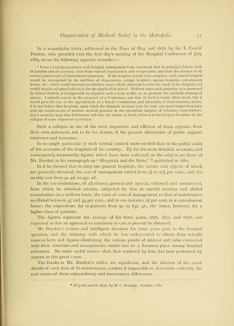 In a remarkable letter, addressed to the Times of May 2nd 1878, by Sir T. Fowell Buxton, who presided over the first day's meeting of the Hospital Conference of July 1883, occur the following apposite remarks :— •' From a long acquaintance with hospital management I am convinced that its principal defects, both in London and the country, arise from want of organization and co-operation, and from the absence of all central control and of Government inspection. If the hospital system were complete, each central hospital would be surrounded by its satellites of dispensaries, cottage hospitals, special hospitals, convalescent homes, &c, which would intercept numberless cases, which otherwise burden the wards of the hospital, and would furnish advanced education for the pupils of its school. Without some such authority as is possessed by School Boards, it is impossible to organize such a body as this, or to promote the scientific training of nurses. I entirely concur in the proposal of a Conference, not that of itself it would effect much, but it would pave the way to the appointment of a Royal Commission, and ultimately to Parliamentary action. I do not believe that hospitals, upon which the demands increase year by year, can much longer keep pace with the requirements of modern medical practice or the precarious support of voluntary contributions, and I earnestly hope that Parliament will take the matter in hand, before it is forced upon its notice by the collapse of some important institution. Such a collapse in one of the most important and efficient of them appears, from their own statement, not to be far distant, if the present diminution of public support continues and increases. In no single particular is such central control more needed than in the public audit of the accounts of the hospitals of the country. By far the most detailed, accurate, and consequently trustworthy figures which have been collected on the subject are those of Mr. Burdett in his monograph on  Hospitals and the State, * published in 1881. In it he shewed that in sixty-one general hospitals, the nature and objects of which are generally identical, the cost of management varied from i\ to 27J per cent., and the weekly cost from gs. q.d. to 455. 2d. In the no institutions, of all classes, general and special, endowed and unendowed, from which he obtained returns, subjected by him to careful scrutiny and skilled examination on a uniform basis, the ratio of cost of management to that of maintenance oscillated between 3^ and 55 per cent., and in one instance i-J- per cent, in a convalescent home; the expenditure for in-patients from 95. to 63s. 3^., the latter, however, for a higher class of patients. The figures represent the average of the three years, 1876, 1877, and 1878, and represent as fair an approach to exactness as can at present be obtained. Mr. Burdett's zealous and intelligent devotion for some years past to the hospital question, and the industry with which he has endeavoured to obtain from reliable sources facts and figures illustrating the various points of interest and value connected with their structure and arrangements, entitle him to a foremost place among hospital reformers. No more useful service than that rendered by him, has been performed by anyone in this great cause. The blanks in Mr. Burdett's tables are significant, and the absence of the exact details of each item of in-maintenance, renders it impossible to determine correctly the real causes of these extraordinary and unnecessary differences. * Hospitals and the State, by H. C. Burdett; London, 1881,