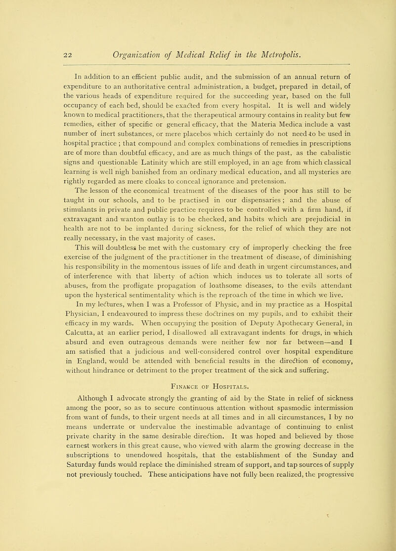 In addition to an efficient public audit, and the submission of an annual return of expenditure to an authoritative central administration, a budget, prepared in detail, of the various heads of expenditure required for the succeeding year, based on the full occupancy of each bed, should be exacted from every hospital. It is well and widely known to medical practitioners, that the therapeutical armoury contains in reality but few remedies, either of specific or general efficacy, that the Materia Medica include a vast number of inert substances, or mere placebos which certainly do not need to be used in hospital practice ; that compound and complex combinations of remedies in prescriptions are of more than doubtful efficacy, and are as much things of the past, as the cabalistic signs and questionable Latinity which are still employed, in an age from which classical learning is well nigh banished from an ordinary medical education, and all mysteries are rightly regarded as mere cloaks to conceal ignorance and pretension. The lesson of the economical treatment of the diseases of the poor has still to be taught in our schools, and to be practised in our dispensaries ; and the abuse of stimulants in private and public practice requires to be controlled with a firm hand, if extravagant and wanton outlay is to be checked, and habits which are prejudicial in health are not to be implanted during sickness, for the relief of which they are not really necessary, in the vast majority of cases. This will doubtless be met with the customary cry of improperly checking the free exercise of the judgment of the practitioner in the treatment of disease, of diminishing his responsibility in the momentous issues of life and death in urgent circumstances, and of interference with that liberty of action which induces us to tolerate all sorts of abuses, from the profligate propagation of loathsome diseases, to the evils attendant upon the hysterical sentimentality which is the reproach of the time in which we live. In my lectures, when I was a Professor of Physic, and in my practice as a Hospital Physician, I endeavoured to impress these doctrines on my pupils, and to exhibit their efficacy in my wards. When occupying the position of Deputy Apothecary General, in Calcutta, at an earlier period, I disallowed all extravagant indents for drugs, in which absurd and even outrageous demands were neither few nor far between—and I am satisfied that a judicious and well-considered control over hospital expenditure in England, would be attended with beneficial results in the direction of economy, without hindrance or detriment to the proper treatment of the sick and suffering. Finance of Hospitals. Although I advocate strongly the granting of aid by the State in relief of sickness among the poor, so as to secure continuous attention without spasmodic intermission from want of funds, to their urgent needs at all times and in all circumstances, I by no means underrate or undervalue the inestimable advantage of continuing to enlist private charity in the same desirable direction. It was hoped and believed by those earnest workers in this great cause, who viewed with alarm the growing decrease in the subscriptions to unendowed hospitals, that the establishment of the Sunday and Saturday funds would replace the diminished stream of support, and tap sources of supply not previously touched. These anticipations have not fully been realized, the progressive