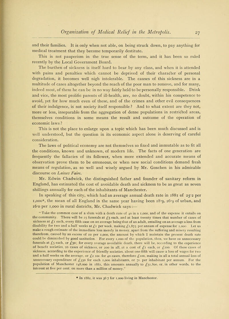 and their families. It is only when not able, on being struck down, to pay anything for medical treatment that they become temporarily destitute. This is not pauperism in the true sense of the term, and it has been so ruled recently by the Local Government Board. The burthen of sickness is itself hard to bear by any class, and when it is attended with pains and penalties which cannot be deprived of their character of personal degradation, it becomes well nigh intolerable. The causes of this sickness are in a multitude of cases altogether beyond the reach of the poor man to remove, and for many, indeed most, of them he can be in no way fairly held to be personally responsible. Drink and vice, the most prolific parents of ill-health, are, no doubt, within his competence to avoid, yet for how much even of these, and of the crimes and other evil consequences of their indulgence, is not society itself responsible ? And to what extent are they not, more or less, inseparable from the aggregation of dense populations in restricted areas, themselves conditions in some means the result and outcome of the operation of economic laws ? This is not the place to enlarge upon a topic which has been much discussed and is well understood, but the question in its economic aspect alone is deserving of careful consideration. The laws of political economy are not themselves so fixed and immutable as to fit all the conditions, known and unknown, of modern life. The facts of one generation are frequently the fallacies of its follower, when more extended and accurate means of observation prove them to be erroneous, or when new social conditions demand fresh means of regulation, as so well and wisely argued by Mr. Goschen in his admirable discourse on Laissez Faire. Mr. Edwin Chadwick, the distinguished father and founder of sanitary reform in England, has estimated the cost of avoidable death and sickness to be as great as seven shillings annually for each of the inhabitants of Manchester. In speaking of this city, which had an average annual death rate in 1881 of 25-2 per 1,000*, the mean of all England in the same year having been 18*9, 26-9 of urban, and 16-0 per 1,000 in rural districts, Mr. Chadwick says:—  Take the common case of a slum with a death rate of 40 in a 1,000, and of the expense it entails on the community. There will be 25 funerals at .£5 each, and at least twenty times that number of cases of sickness at £1 each, every fifth case on an average being that of an adult, entailing on an average a loss from disability for two and a-half weeks at/i per week, making £1,875 per annum of expense for 1,000. Let us make a rough estimate of the immediate loss merely in money, apart from the suffering and misery resulting therefrom, caused by an excess of 10 per 1,000, the amount by which I maintain the present death rate could be diminished by good sanitation. For every 1,000 of the population, then, we have 10 unnecessary funerals at £5 each, or £50; for every average avoidable death, there will be, according to the experience of benefit societies, 20 cases of sickness, or 200 in all, at a cost of £1 each, or £200. Of these cases of sickness, according to the experience of friendly societies, about one-fifth will cause a loss of wages for two and a-half weeks on the average, or £2. 105. for 40 cases, therefore £100, making in all a total annual loss of unnecessary expenditure of /350 for each 1,000 inhabitants, or js. per inhabitant per annum. For the population of Manchester 148,000 in 1881, this amounts annually to £51,800, or, in other words, to the interest at five per cent, on more than a million of money. * In 1882, it was 367 for 1,000 living in Manchester.