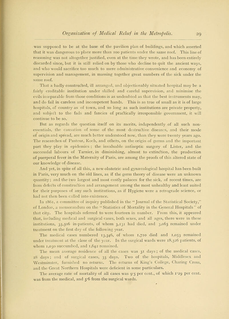 was supposed to be at the base of the pavilion plan of buildings, and which asserted that it was dangerous to place more than ioo patients under the same roof. This line of reasoning was not altogether justified, even at the time they wrote, and has been entirely discarded since, but it is still relied on by those who decline to quit the ancient ways, and who would sacrifice too much to mere administrative convenience and economy of supervision and management, in massing together great numbers of the sick under the same roof. That a badly constructed, ill arranged, and objectionably situated hospital may be a fairly creditable institution under skilled and careful supervision, and minimise the evils inseparable from those conditions is as undoubted as that the best instruments may, and do fail in careless and incompetent hands. This is as true of small as it is of large hospitals, of county as of town, and so long as such institutions are private property, and subject to the fads and fancies of practically irresponsible government, it will continue to be so. But as regards the question itself on its merits, independently of all such non- essentials, the causation of some of the most destructive diseases, and their mode of origin and spread, are much better understood now, than they were twenty years ago. The researches of Pasteur, Koch, and others, on the origin of germs and the important part they play in epidemics ; the invaluable antiseptic surgery of Lister, and the successful labours of Tarnier, in diminishing, almost to extinction, the production of puerperal fever in the Maternity of Paris, are among the proofs of this altered state of our knowledge of disease. And yet, in spite of all this, a new obstetric and gynaecological hospital has been built in Paris, very much on the old lines, as if the germ theory of disease were an unknown quantity; and the two largest and most costly palaces for the sick, of recent times, are from defects of construction and arrangement among the most unhealthy and least suited for their purposes of any such institutions, as if Hygiene were a retrograde science, or had not then been called into existence. In 1861, a committee of inquiry published in the  Journal of the Statistical Society, of London, a memorandum on the  Statistics of Mortality in the General Hospitals  of that city. The hospitals referred to were fourteen in number. From this, it appeared that, including medical and surgical cases, both sexes, and all ages, there were in these institutions, 35,506 in-patients, of whom 3,131 had died, and 3,065 remained under treatment on the first day of the following year. The medical cases numbered 13,346, of whom 1,710 died and 1,053 remained under treatment at the close of the year. In the surgical wards were 18,326 patients, of whom 1,030 succumbed, and 1,642 remained. The mean average residence of all the cases was 31 days ; of the medical cases, 28 days ; and of surgical cases, 35 days. Two of the hospitals, Middlesex and Westminster, furnished no returns. The returns of King's College, Charing Cross, and the Great Northern Hospitals were deficient in some particulars. The average rate of mortality of all cases was 9-5 per cent., of which 1-29 per cent, was from the medical, and 5-6 from the surgical wards.