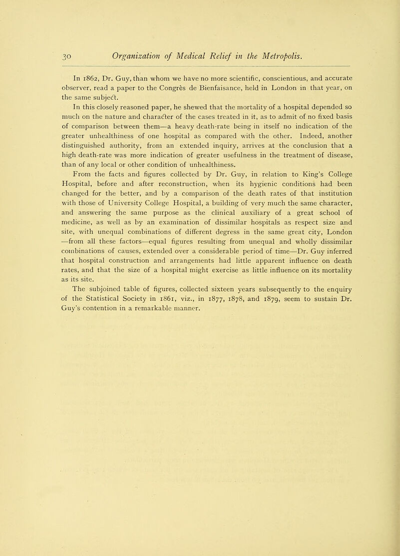 In 1862, Dr. Guy, than whom we have no more scientific, conscientious, and accurate observer, read a paper to the Congres de Bienfaisance, held in London in that year, on the same subject. In this closely reasoned paper, he shewed that the mortality of a hospital depended so much on the nature and character of the cases treated in it, as to admit of no fixed basis of comparison between them—a heavy death-rate being in itself no indication of the greater unhealthiness of one hospital as compared with the other. Indeed, another distinguished authority, from an extended inquiry, arrives at the conclusion that a high death-rate was more indication of greater usefulness in the treatment of disease, than of any local or other condition of unhealthiness. From the facts and figures collected by Dr. Guy, in relation to King's College Hospital, before and after reconstruction, when its hygienic conditions had been changed for the better, and by a comparison of the death rates of that institution with those of University College Hospital, a building of very much the same character, and answering the same purpose as the clinical auxiliary of a great school of medicine, as well as by an examination of dissimilar hospitals as respect size and site, with unequal combinations of different degress in the same great city, London —from all these factors—equal figures resulting from unequal and wholly dissimilar combinations of causes, extended over a considerable period of time—Dr. Guy inferred that hospital construction and arrangements had little apparent influence on death rates, and that the size of a hospital might exercise as little influence on its mortality as its site. The subjoined table of figures, collected sixteen years subsequently to the enquiry of the Statistical Society in 1861, viz., in 1877, 1878, and 1879, seem to sustain Dr. Guy's contention in a remarkable manner.