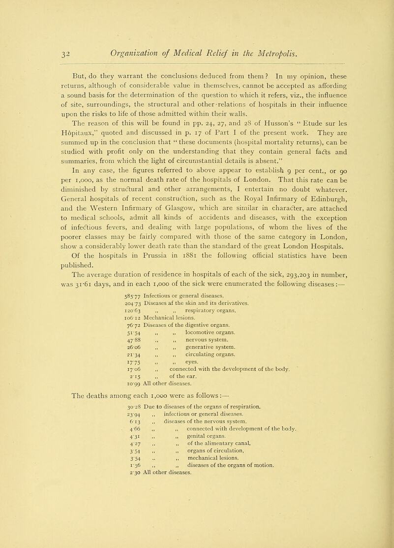 But, do they warrant the conclusions deduced from them ? In my opinion, these returns, although of considerable value in themselves, cannot be accepted as affording a sound basis for the determination of the question to which it refers, viz., the influence of site, surroundings, the structural and other-relations of hospitals in their influence upon the risks to life of those admitted within their walls. The reason of this will be found in pp. 24, 27, and 28 of Husson's  Etude sur les Hopitaux, quoted and discussed in p. 17 of Part I of the present work. They are summed up in the conclusion that  these documents (hospital mortality returns), can be studied with profit only on the understanding that they contain general facts and summaries, from which the light of circumstantial details is absent. In any case, the figures referred to above appear to establish 9 per cent., or 90 per 1,000, as the normal death rate of the hospitals of London. That this rate can be diminished by structural and other arrangements, I entertain no doubt whatever. General hospitals of recent construction, such as the Royal Infirmary of Edinburgh, and the Western Infirmary of Glasgow, which are similar in character, are attached to medical schools, admit all kinds of accidents and diseases, with the exception of infectious fevers, and dealing with large populations, of whom the lives of the poorer classes may be fairly compared with those of the same category in London, show a considerably lower death rate than the standard of the great London Hospitals. Of the hospitals in Prussia in 1881 the following official statistics have been published. The average duration of residence in hospitals of each of the sick, 293,203 in number, was 31/61 days, and in each 1,000 of the sick were enumerated the following diseases:— 58577 Infectious or general diseases. 20473 Diseases af the skin and its derivatives. 12063 ,, ,, respiratory organs. 106'12 Mechanical lesions. 7672 Diseases of the digestive organs. 51-54 ,, ,, locomotive organs. 47S8 ,, ,, nervous system. 2606 ,, ,, generative system. 2134 ,, ,, circulating organs. 1775 .. .. eyes. 1706 ,, connected with the development of the body. 215 ,, of the ear. 10-99 All other diseases. The deaths among each 1,000 were as follows :— 3028 Due to diseases of the organs of respiration. 23-94 >■ infectious or general diseases. 613 ,, diseases of the nervous system. 4-66 ,, ,, connected with development of the body. 4-31 ,, ,, genital organs. 4-27 ,, ,, of the alimentary canal. 3-54 ,, ,, organs of circulation, 3-54 ,, ,, mechanical lesions. 1-56 ,, ,, diseases of the organs of motion. 2-30 All other diseases.