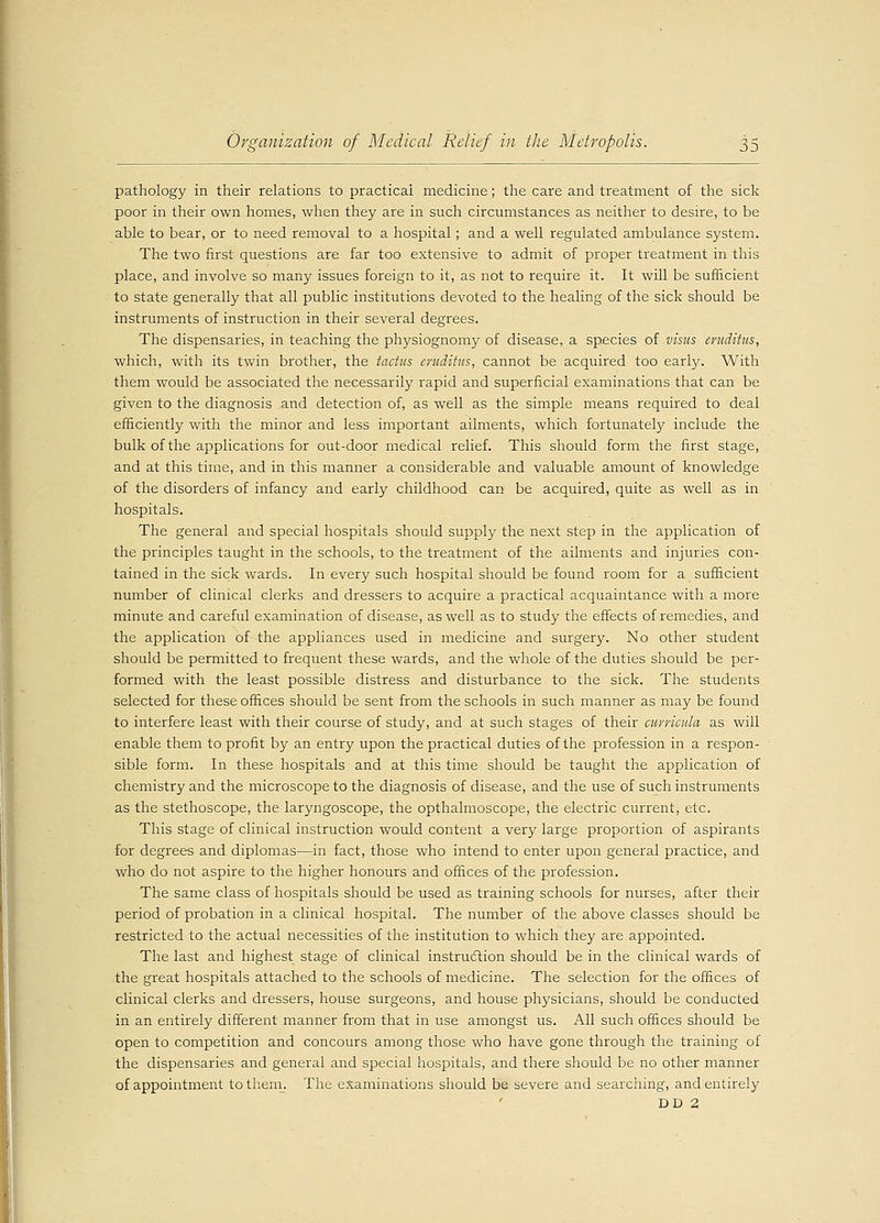 pathology in their relations to practical medicine; the care and treatment of the sick poor in their own homes, when they are in such circumstances as neither to desire, to be able to bear, or to need removal to a hospital; and a well regulated ambulance system. The two first questions are far too extensive to admit of proper treatment in this place, and involve so many issues foreign to it, as not to require it. It will be sufficient to state generally that all public institutions devoted to the healing of the sick should be instruments of instruction in their several degrees. The dispensaries, in teaching the physiognomy of disease, a species of visas eruditus, which, with its twin brother, the tactus eruditus, cannot be acquired too eariy. With them would be associated the necessarily rapid and superficial examinations that can be given to the diagnosis and detection of, as well as the simple means required to deal efficiently with the minor and less important ailments, which fortunately include the bulk of the applications for out-door medical relief. This should form the first stage, and at this time, and in this manner a considerable and valuable amount of knowledge of the disorders of infancy and early childhood can be acquired, quite as well as in hospitals. The general and special hospitals should supply the next step in the application of the principles taught in the schools, to the treatment of the ailments and injuries con- tained in the sick wards. In every such hospital should be found room for a sufficient number of clinical clerks and dressers to acquire a practical acquaintance with a more minute and careful examination of disease, as well as to study the effects of remedies, and the application of the appliances used in medicine and surgery. No other student should be permitted to frequent these wards, and the whole of the duties should be per- formed with the least possible distress and disturbance to the sick. The students selected for these offices should be sent from the schools in such manner as may be found to interfere least with their course of study, and at such stages of their curricula as will enable them to profit by an entry upon the practical duties of the profession in a respon- sible form. In these hospitals and at this time should be taught the application of chemistry and the microscope to the diagnosis of disease, and the use of such instruments as the stethoscope, the laryngoscope, the opthalmoscope, the electric current, etc. This stage of clinical instruction would content a very large proportion of aspirants for degrees and diplomas—in fact, those who intend to enter upon general practice, and who do not aspire to the higher honours and offices of the profession. The same class of hospitals should be used as training schools for nurses, after their period of probation in a clinical hospital. The number of the above classes should be restricted to the actual necessities of the institution to which they are appointed. The last and highest stage of clinical instruction should be in the clinical wards of the great hospitals attached to the schools of medicine. The selection for the offices of clinical clerks and dressers, house surgeons, and house physicians, should be conducted in an entirely different manner from that in use amongst us. All such offices should be open to competition and concours among those who have gone through the training of the dispensaries and general and special hospitals, and there should be no other manner of appointment to them. The examinations should be severe and searching, and entirely DD 2