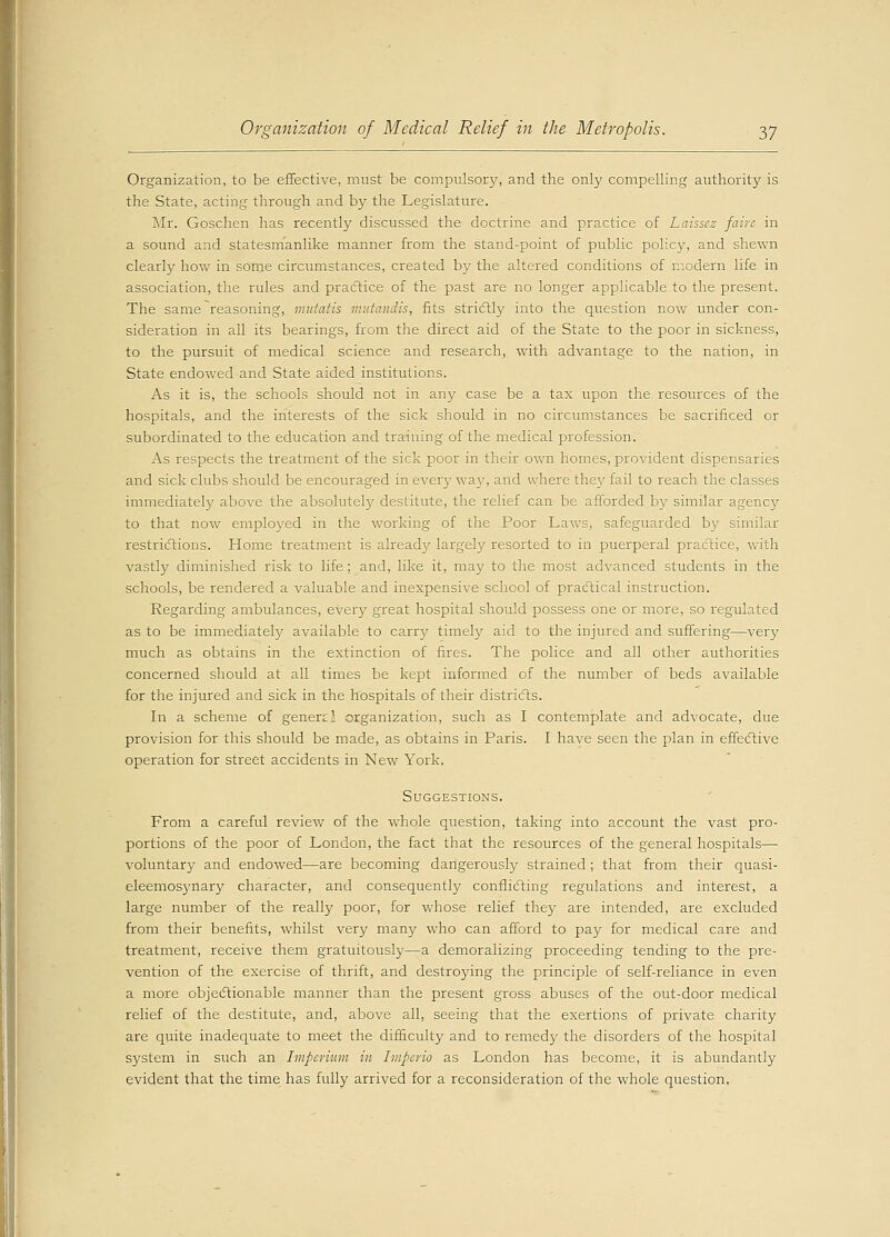 Organization, to be effective, must be compulsory, and the only compelling authority is the State, acting through and by the Legislature. Mr. Goschen has recently discussed the doctrine and practice of Laissez faire in a sound and statesmanlike manner from the stand-point of public policy, and shewn clearly how in some circumstances, created by the altered conditions of modern life in association, the rules and practice of the past are no longer applicable to the present. The same reasoning, mutatis mutandis, fits strictly into the question now under con- sideration in all its bearings, from the direct aid of the State to the poor in sickness, to the pursuit of medical science and research, with advantage to the nation, in State endowed and State aided institutions. As it is, the schools should not in any case be a tax upon the resources of the hospitals, and the interests of the sick should in no circumstances be sacrificed or subordinated to the education and training of the medical profession. As respects the treatment of the sick poor in their own homes, provident dispensaries and sick clubs should be encouraged in every way, and where they fail to reach the classes immediately above the absolutely destitute, the relief can be afforded by similar agency to that now employed in the working of the Poor Laws, safeguarded by similar restrictions. Home treatment is already largely resorted to in puerperal practice, with vastly diminished risk to life; and, like it, may to the most advanced students in the schools, be rendered a valuable and inexpensive school of practical instruction. Regarding ambulances, every great hospital should possess one or more, so regulated as to be immediately available to carry timely aid to the injured and suffering—very much as obtains in the extinction of fires. The police and all other authorities concerned should at all times be kept informed of the number of beds available for the injured and sick in the hospitals of their districts. In a scheme of genen.' organization, such as I contemplate and advocate, due provision for this should be made, as obtains in Paris. I have seen the plan in effective operation for street accidents in New York. Suggestions. From a careful review of the whole question, taking into account the vast pro- portions of the poor of London, the fact that the resources of the general hospitals— voluntary and endowed—are becoming dangerously strained; that from their quasi- eleemosynary character, and consequently conflicting regulations and interest, a large number of the really poor, for whose relief they are intended, are excluded from their benefits, whilst very many who can afford to pay for medical care and treatment, receive them gratuitously—a demoralizing proceeding tending to the pre- vention of the exercise of thrift, and destroying the principle of self-reliance in even a more objectionable manner than the present gross abuses of the out-door medical relief of the destitute, and, above all, seeing that the exertions of private charity are quite inadequate to meet the difficulty and to remedy the disorders of the hospital system in such an Imperium in Imperio as London has become, it is abundantly evident that the time has fully arrived for a reconsideration of the whole question.