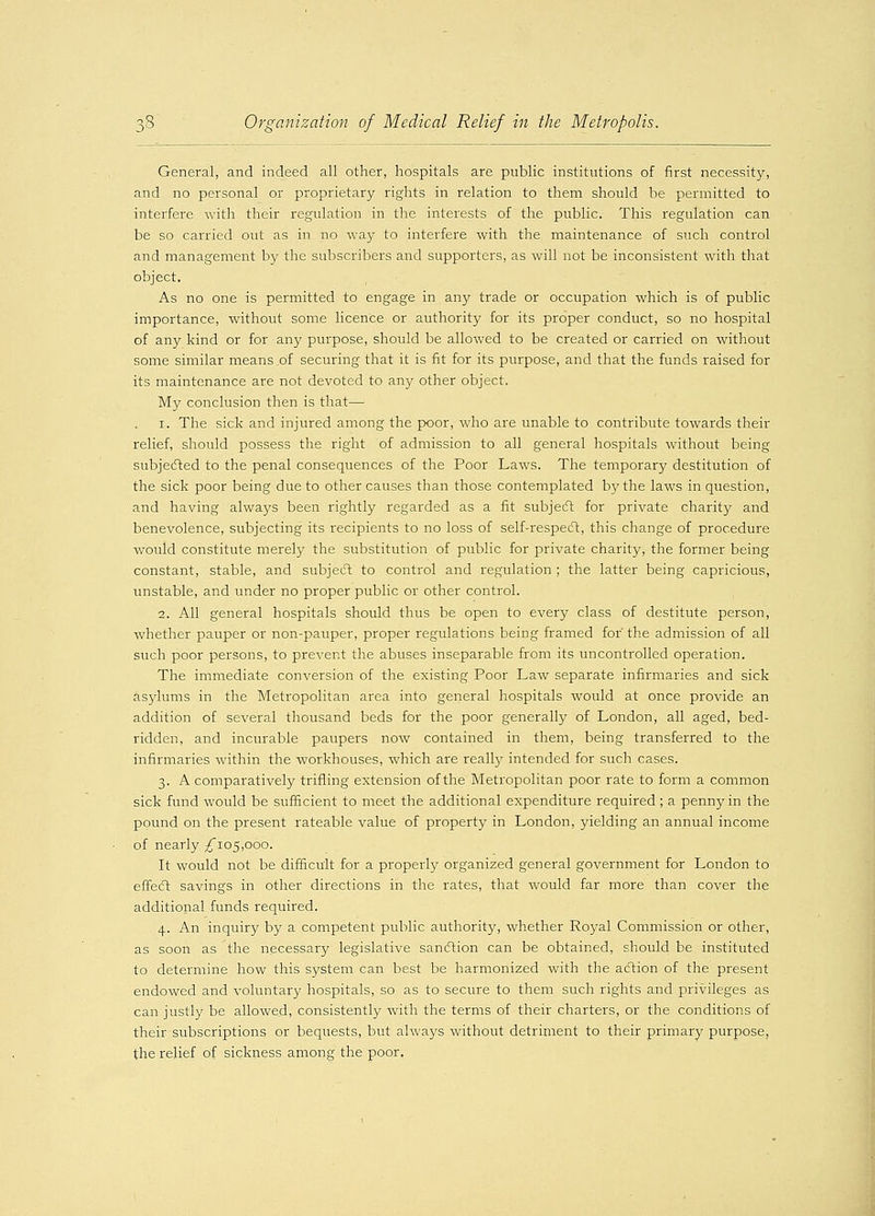 General, and indeed all other, hospitals are public institutions of first necessity, and no personal or proprietary rights in relation to them should be permitted to interfere with their regulation in the interests of the public. This regulation can be so carried out as in no way to interfere with the maintenance of such control and management by the subscribers and supporters, as will not be inconsistent with that object. As no one is permitted to engage in any trade or occupation which is of public importance, without some licence or authority for its proper conduct, so no hospital of any kind or for any purpose, should be allowed to be created or carried on without some similar means,of securing that it is fit for its purpose, and that the funds raised for its maintenance are not devoted to any other object. My conclusion then is that— 1. The sick and injured among the poor, who are unable to contribute towards their relief, should possess the right of admission to all general hospitals without being subjected to the penal consequences of the Poor Laws. The temporary destitution of the sick poor being due to other causes than those contemplated by the laws in question, and having always been rightly regarded as a fit subject for private charity and benevolence, subjecting its recipients to no loss of self-respect, this change of procedure would constitute merely the substitution of public for private charity, the former being constant, stable, and subject to control and regulation ; the latter being capricious, unstable, and under no proper public or other control. 2. All general hospitals should thus be open to every class of destitute person, whether pauper or non-pauper, proper regulations being framed for the admission of all such poor persons, to prevent the abuses inseparable from its uncontrolled operation. The immediate conversion of the existing Poor Law separate infirmaries and sick asjdums in the Metropolitan area into general hospitals would at once provide an addition of several thousand beds for the poor generally of London, all aged, bed- ridden, and incurable paupers now contained in them, being transferred to the infirmaries within the workhouses, which are really intended for such cases. 3. A comparatively trifling extension of the Metropolitan poor rate to form a common sick fund would be sufficient to meet the additional expenditure required ; a penny in the pound on the present rateable value of property in London, yielding an annual income of nearly ^105,000. It would not be difficult for a properly organized general government for London to effect savings in other directions in the rates, that would far more than cover the additional funds required. 4. An inquiry by a competent public authority, whether Royal Commission or other, as soon as the necessary legislative sanction can be obtained, should be instituted to determine how this system can best be harmonized with the action of the present endowed and voluntary hospitals, so as to secure to them such rights and privileges as can justly be allowed, consistently with the terms of their charters, or the conditions of their subscriptions or bequests, but always without detriment to their primary purpose, the relief of sickness among the poor.