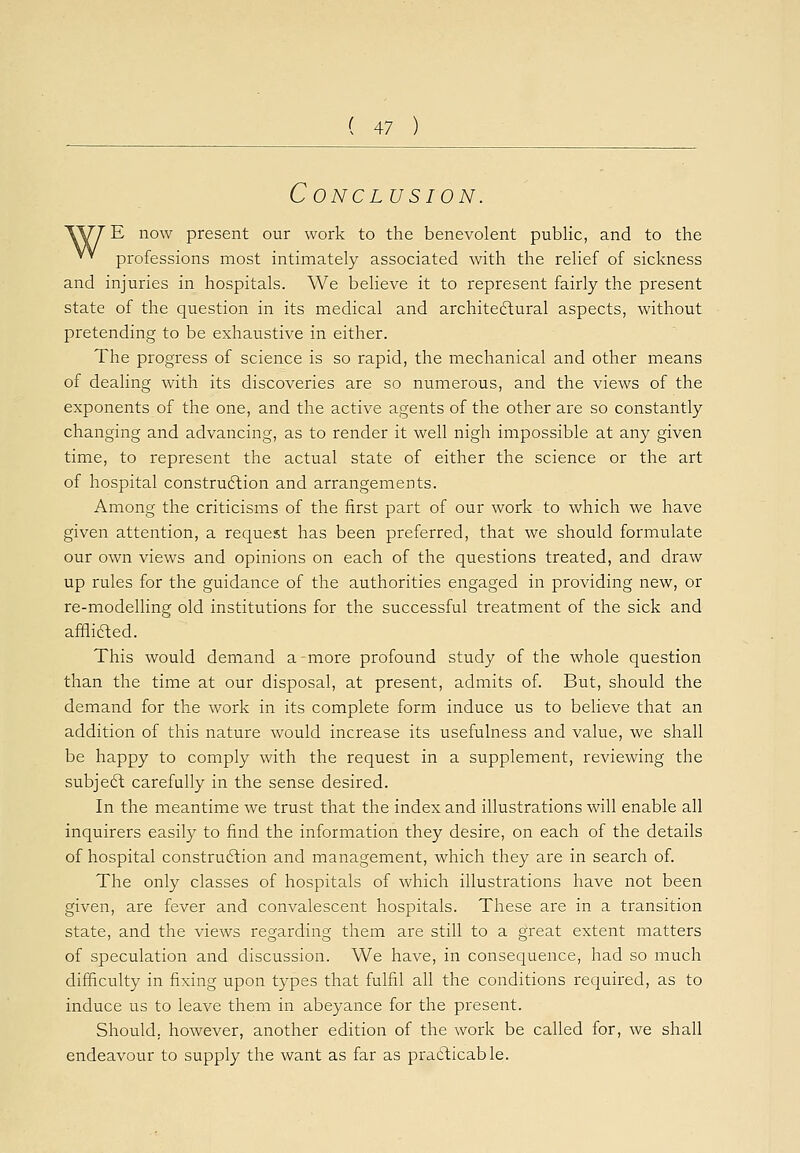 Conclusion. \V7 E now present our work to the benevolent public, and to the V* professions most intimately associated with the relief of sickness and injuries in hospitals. We believe it to represent fairly the present state of the question in its medical and architectural aspects, without pretending to be exhaustive in either. The progress of science is so rapid, the mechanical and other means of dealing with its discoveries are so numerous, and the views of the exponents of the one, and the active agents of the other are so constantly changing and advancing, as to render it well nigh impossible at any given time, to represent the actual state of either the science or the art of hospital construction and arrangements. Among the criticisms of the first part of our work to which we have given attention, a request has been preferred, that we should formulate our own views and opinions on each of the questions treated, and draw up rules for the guidance of the authorities engaged in providing new, or re-modelling old institutions for the successful treatment of the sick and afflicted. This would demand a-more profound study of the whole question than the time at our disposal, at present, admits of. But, should the demand for the work in its complete form induce us to believe that an addition of this nature would increase its usefulness and value, we shall be happy to comply with the request in a supplement, reviewing the subject carefully in the sense desired. In the meantime we trust that the index and illustrations will enable all inquirers easily to find the information they desire, on each of the details of hospital construction and management, which they are in search of. The only classes of hospitals of which illustrations have not been given, are fever and convalescent hospitals. These are in a transition state, and the views regarding them are still to a great extent matters of speculation and discussion. We have, in consequence, had so much difficulty in fixing upon types that fulfil all the conditions required, as to induce us to leave them in abeyance for the present. Should, however, another edition of the work be called for, we shall endeavour to supply the want as far as practicable.