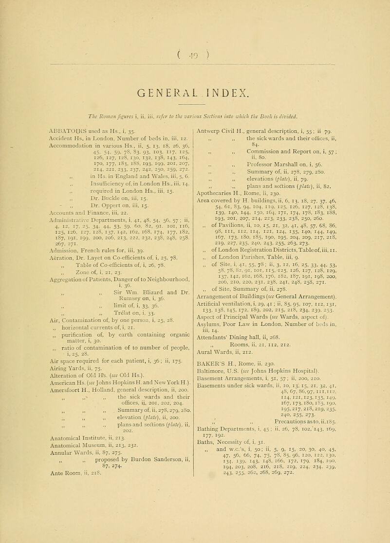 GENERAL INDEX. The Roman figures i, ii, iii, refer to the various Sections into which the Booh is divided. ABBATOIRS used as Hs., i, 35. Accident Hs. in London, Number of beds in, iii, 12. Accommodation in various Hs., ii, 5, 13, iS, 26, 36 45. 54. 59. 78. S3. 93. 103. 7. I25 126, 127, 128, 130, 132, 13S, 143, 164 170, 177, 183, 18S, 193, 199, 201, 207 214, 221, 233, 237, 242, 250, 259, 272 in Ks. in England and Wales, iii, 5, 6 Insufficiency of, in London Hs., iii, 14 required in London Hs., iii, 15. ,, Dr. Buckle on, iii, 15. Dr. Oppert on, iii, 15. Accounts and Finance, iii, 22. Administrative Departments, i, 41, 48, 54, 56, 57 ; ii, 4, 12, 17, 25, 34, 44, 53, 59, 60, 82, 91. 101, 116, 125, 126, 127, 128, 137, 142, 162, 168, 174, 177, 182, 1S7, 191, 199, 200, 206, 213, 222, 232, 238, 248, 258. 267, 271. Admission, French rules for, iii, 39. Aeration, Dr. Layet on Co-efficients of, i, 25, 78. Table of Co-efficients of, i, 26, 78. Zone of, i, 21, 23. Aggregation of Patients, Danger of to Neighbourhood, i, 36. ,, ,, Sir Wm. Blizard and Dr. Rumsey on, i, 36. limit of, i, 33, 36. ,, ,1 Trelat on, i, 33. Air, Contamination of, by one person, i, 25, 28. ,, horizontal currents of, i, 21. ,, purification of, by earth containing organic matter, i, 30. ,,. ratio of contamination of to number of people, i, 25, 28. Air space required for each patient, i, 36; ii, 175. Airing Yards, ii, 75. Alteration of Old Hs. (see Old Hs.). American Hs. (set Johns Hopkins H. and New York H.). Amersfoort H., Holland, general description, ii, 200. ,, „•» ,, the sick wards and their offices, ij, 201, 202, 204. ,, ,, ,, Summary of, ii, 278,279, 280. ,, ,, ,, elevation (plate), ii, 200. plans and sections (plate), ii, 202. Anatomical Institute, ii, 213. Anatomical Museum, ii, 213, 232. Annular Wards, ii, 87, 275. ,, „ proposed by Burdon Sanderson, ii, 87. 274. Ante Room, ii, 21S. Antwerp Civil H., general description, i, 55 ; ii 79. ,, ,, the sick wards and their offices, ii, 84. ,, ,, Commission and Report on, i, 57; ii, 80. Professor Marshall on, i, 56. Summary of, ii, 278, 279, 280. ,, ,, elevations (plate), ii, 79. ,, ,, plans and sections (plate), ii, 82. Apothecaries H., Rome, ii, 230. Area covered by H. buildings, ii, 6, 13, 18, 27, 37, 461 54, 61, S3, 94, 104, 119, 125, 126, 127, 128, 138, 139, 140, 144, 150, 164, 171, 174, 178, 1S3, 188, 193, 201, 207, 214, 223, 233, 238, 250, 260. ,, of Pavilions, ii, io, 15, 21, 32, 41, 4S, 57, 68, 86, 98, in, 112, 114, 121, 124, 135, 140, 144, 149, 167, 173, 180, 185, 190, 195, 204, 209, 217, 218, 219. 227, 235, 240, 243, 255, 263, 273. ,, of London Registration Districts, Table of, iii, 11. ,, of London Parishes, Table, iii, 9. „ of Site, i, 41, 55, 7S; ii, 3, 12, 16, 25, 33, 44, 53, 58, 78, S2, 91, 101, 115, 125, 126, 127, 128, 129, 137, 142, 162, 168, 176, 182, 1S7, 191, 198, 200, 206, 210, 220, 231, 238, 241, 248, 25S, 271. ,, of Site, Summary of, ii, 278. Arrangement of Buildings (see General Arrangement). Artificial ventilation, i, 29, 41; ii, 85, 95, 107, 112,131, 133, 138, 145, 172, 189, 202, 215, 218, 234, 239, 253. Aspect of Principal Wards (see Wards, aspect of). Asylums, Poor Law in London, Number of beds in, iii, 14. Attendants' Dining hall, ii, 268. ,, Rooms, ii, 21, 112, 212. Aural Wards, ii, 212. BAKER'S H., Rome, ii, 230. Baltimore, U.S. (see Johns Hopkins Hospital). Basement Arrangements, i, 51, 57; ii, 200, 210. Basements under sick wards, ii, 10, 13, 15, 21, 32, 41, 48, 67, 86,97, 111,112, 114,121,123,135, 149, 167,173,180,1S5, 190, 195,217,218,219,235, 240, 255, 273. ,, ,, Precautions as to, ii,185. Bathing Departments, i, 45 ; ii, 26, 78, 102,'143, 169, 177, 192. Baths, Necessity of, i, 31. ,, and w.c.'s, i, 50; ii, 5, 9, 15, 20, 30, 40, 45, 47, 56, 66, 74, 75, 78, 85, 96, 120, 122, 130, 134, 139, 143, 14S, 166, 172, 179, 184, IQO, 194, 203, 208, 216, 218, 219, 224, 234, 239, 243, 255, 262, 268, 269, 272.