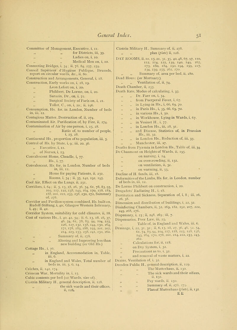 Committee of Management, Executive, i, 11. ,, ,, for Districts, iii, 39. Ladies on, i, 10. Medical Men on, i, 10. Connecting Bridges, i, 54 ; ii, 78, 84, 257, 259. Conseil Superieur d'Hygie.ne Publique, Brussels, report on circular wards, &c, ii, 80. Construction and Arrangements, General, i, iS. Construction, Early works on, i, 18, 19. ,, Leon Lefort on, i, 2O1 Philibert, De Lorme, on, i, 20. ,, Sarazin, Dr., on, i, 72. Surgical Society of Paris on, i, 21. Toilet, C, on, i, 20; ii, 196. Consumption, Hs. for, in London, Number of beds in, iii, 12. Contagious Matter, Destruction of, ii, 274. Contaminated Air, Purification of, by Fire, ii, 274. Contamination of Air by one person, i, 25, 28. ,, ,, Ratio of, to number of people, i, 25, 28. Continental Hs., proportion of to population, iii, 5. Control of Hs. b)' State, i, g; iii, 20, 36. ,, Executive, i, 11. of Nurses, i, 13. Convalescent Home, Cheadle, i, 77. ,, Hs., i, 77. Convalescent, Hs. for, in London, Number of beds in, iii, 12. ,, Home for paying Patients, ii, 232. 11 Rooms, i, 54; ii, 35, 142, 192, 195. Cool Air, Effect on the Lungs, ii, 251. Corridors, i, 64; ii, 5, 13, 18, 26, 36, 54, 61, 78, 83, 93, 103, 117, 121, 13S, 143, 164, 170, 178, 183, iSS, 201, 222, 233, 238, 250, 272, Summary of, 278. Corridor and Pavilion system combined, Hs. built on, Rudolf-Stiftung, i, 40; Glasgow Western Infirmary, i, 49 ; ii, 42. Corridor System, suitability for cold climates, ii, 88. Cost of various Hs., i, 40, 42, 54; ii. 6, 13, 18, 2S, 37, 46, 54, 61, 7S, 83, 94, 104, 125, 126, 127,132, 138, 144, 150, 164, 171,178, 1S3, 188, 193, 201, 207, 214, 223, 233, 238, 241, 250, 260. ,, ,, Summary of, ii, 278. ,, ,, Altering and Improving less than new building (sec Old Hs.) Cottage Hs., i, 76. ,, in England, Accommodation in, Table, iii, 6. ,, in England and Wales, Total number of beds in, iii, 5, C, 14. Creches, ii, 142, 174. Crimean War, Mortality in, i, 15. Cubic contents per bed (see Wards, size of). Ciistrin Military H., general description, ii, 128. ,, ,, the sick wards and their offices, ii, 128. Ciistrin Military H., Summary of, ii, 278. plan (plate) ii, 128. DAY ROOMS, ii, 10, 15,21, 31, 35, 40,48, 67, 97, no, 112, 114, 122, 139, 140, 149, 167, 173, 180, 184, 190, 194, 199, 227, 234, 239, 255, 262, 270. ,, ,, Summary of, area per bed, ii, 280. Dead Houso (see Mortuary). ,, ,, Ventilation of, ii, 74. Death Chamber, ii, 235. Death Rate, Modes of calculating, i, 35. Dr. Farr on, i, 34. from Puerperal Fever, i, 67. in Lying-in Hs., i, 66, 69, 70. in Paris Hs., i, 35, 66, 69, 70. in various Hs., i, 50. in Workhouse, Lying-in Wards, i, 67. in Vesinet H., i, 77. in London Hs., iii, 28, 31. and Disease, Statistics of, in Prussian Hs., iii, 32. in London Hs., Reduction of, iii, 33. Manchester, iii, 27. Deaths from Pyaemia in London Hs., Table of, iii, 34. De Chaumont on Heights of Wards, ii, 195. ,, on nursing, i, 14, on overcrowding, ii, 151. on ventilation, ii, 51. on warming, ii, 55, Decline of H. funds, iii, 18. Deformities of the Limbs, Hs. for, in London, number of beds in, iii, 12. De Lorme Philibert on construction, i, 20. Desgadets' Radiating H., i, 18. Destitution and Sickness, Separation of, i, 8 ; iii, 16, 26, 3S. Dimension and distribution of buildings, i, 22, 32. Disinfecting Chambers, ii, 52, 169, 182, 192, 207, 222, 249, 268, 276. Dispensary, i, 23 ; ii, 248, 269; iii, 7. Dispensaries, Poor Law, iii, 25. Table of, in England and Wales, iii, 6. Drainage, i, 22, 31, 32; ii, 6, 13, iS, 27, 36, 46, 52, 54, 61, 74, 83, 94. i°4. 7. '8, 125, 12S, 13S, 143, 164, 170, 178, 201, 214,222,233, 243, 262. Calculations for, ii, 118. on Dry System, i, 32. ,, Precautions as to, i, 32. ,, and removal of waste matters, i, 22. Drains, Ventilation of, i, 32. Dresden Public H., general description, ii, 129. ,, The Mutterhaus, ii, 130. The sick wards and their offices, ii, 132. ,, ,, Pay wards, ii, 130. Summary of, ii, 278, 279. Plan of Mutterhaus (plate), ii, 131. EE