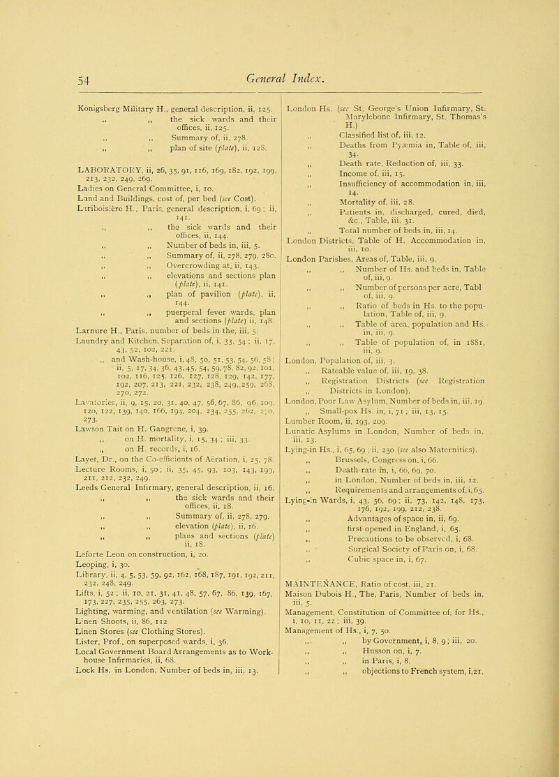 Konigsberg Military H., general description, ii, 125. ,, ,, the sick wards and their offices, ii, 125. ,, ,, Summary of, ii, 278. ,, ,, plan of site (flats), ii, 12S. LABORATORY, ii, 26, 35, 91, 116, 169, 182, 192, 199, 213, 232, 249, 269. Ladies on General Committee, i, 10. Land and Buildings, cost of, per bed (see Cost), Liriboislere H., Paris, general description, i, 69; ii, 141. ,, ,, the sick wards and their offices, ii, 144. Number of beds in, iii, 5, ,, ,, Summary of, ii, 278, 279, 280, Overcrowding at, ii, 143. ,, ,, elevations and sections plan (plate), ii, 141. ,, ,, plan of pavilion (plate), ii, 144. ,, ,, puerperal fever wards, plan and sections (plate) ii, 148. Larnure H., Paris, number of beds in the, iii, 5. Laundry and Kitchen, Separation of, i, 33, 54 ; ii, 17, 43, 52, 102, 221. ,, and Wash-house, i, 4S, 50, 51, 53, 54, 56, 58 ; . 5, 17.34.36. 43.45. 54.59.78. 82,92, 101, 102, 116, 125, 126, 127, 12S, 129, 142, 177, 192, 207, 213, 221, 232, 238, 249,,259, 268, 270, 272. Lavatories, ii, 9, 15, 20, 31, 40, 47, 56,67, S6, 96, 109, 120, 122, 139, 140, 166, 194, 204, 234, 255, 262, 2-/0, 273. Lawson Tait on H. Gangrene, i, 39. ,, on H. mortality, i, 15, 34 ; iii, 33. ,, on H. records, i, 16. Layet, Dr., on the Co-efficients of Aeration, i, 25, 78. Lecture Rooms, i, 50 ; ii, 35, 45, 93, 103, 143, 199, 211, 212, 232, 249. Leeds General Infirmary, general description, ii, 16. ,, ,, the sick wards and their offices, ii, 18. Summary of, ii, 278, 279. ,, ,, elevation (plate), ii, 16. ,, ,, plans and sections (plate) ii, iS. Leforte Leon on construction, i, 20. Leoping, i, 30. Library, ii, 4, 5, 53, 59, 92, 162, 168, 187, 191, 192, 211, 232, 248, 249. Lifts, i, 52 ; ii, 10, 21, 31, 41, 48, 57, 67, 86, 139, 167, 173, 227, 235, 255, 263, 273. Lighting, warming, and ventilation (see Warming). Linen Shoots, ii, 86, 112 Linen Stores (see Clothing Stores). Lister, Prof, on superposed wards, i, 36. Local Government Board Arrangements as to Work- house Infirmaries, ii, 6S. Lock Hs, in London, Number of beds in, iii, 13. London Hs. (see St. George's Union Infirmary, St. Marylebone Infirmary, St. Thomas's II.) Classified list of, iii, 12. Deaths from Pyaemia in, Table of, iii, 34- Death rate, Reduction of, iii, 33. Income of, iii, 15. Insufficiency of accommodation in, iii, 14- Mortality of, iii, 28. Patients in, discharged, cured, died, &c, Table, iii, 31. Total number of beds in, iii, 14. London Districts, Table of H. Accommodation in, iii, 10. London Parishes, Areas of, Table, iii, 9. ,, ,, Number of Hs. and beds in, Table of, iii, 9. ,, ,, Number of persons per acre, Tabl of, iii, 9. ,, Ratio of beds in Hs. to the popu- lation, Table of, iii, 9. ,, ,, Table of area, population and Hs. in, iii, 9. Table of population of, in i8Si, iii, 9. London, Population of, iii, 3. ,, Rateable value of, iii, 19, 38. ,, Registration Districts (see Registration ,, Districts in London). Poor Law Asylum, Number of beds in, iii, 19. Small-pox Hs. in, i, 71 ; iii, 13, 15. Room, ii, 193, 209. Asylums in London, Number of beds in, London, Lumber Lunatic iii, 13- Lying-in Hs., i, 65, 69 ; ii, 230 (see also Maternities). ,, Brussels, Congress on, i, 66. Death-rate in, i, 66, 69, 70. ,, in London, Number of beds in, iii, 12. ,, Requirements and arrangements of, i, 65. Lying-in Wards, i, 43, 56, 69 ; ii, 73, 142, 148, 173, 176, ig2r 199, 212, 238. ,, Advantages of space in, ii, 69. first opened in England, i, 65. ,, Precautions to be observed, i, 68. ,, • Surgical Society of Paris on, i, 68. ,, Cubic space in, i, 67. MAINTENANCE, Ratio of cost, iii, 21. Maison Dubois H., The, Paris, Number of beds in, iii, 5- Management, Constitution of Committee of, for Hs., i, 10, n, 22 ; iii, 39. Management of Hs., i, 7, 50. ,,- ,, by Government, i, 8, 9; iii, 20. ,, ,, Husson on, i, 7. in Paris, i, 8. ,, ,, objections to French system, i,21,