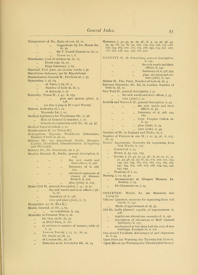 Management of Hs., Ratio of cost, iii, 21. ,, ,, Suggestions by Dr. Mouat for, iii, 39. ,, ,, Sir T. Fowell Buxton on, iii, 21. ,, ,, Tenon on, i, S. Manchester, Cost of sickness in, iii, 27. Death rate, iii, 27. Hope Infirmary, i, 63. Marshall, Prof. John, on circular wards, i, 56. Marylebone Infirmary (sec St. Marylebone). Massachusetts General H., Pavilions at, i, 55. Maternities, i, 48, 69. at Paris, i, 69, iii, 5. Number of beds in, iii, 5. ,, at Antwerp, i, 56. Maternity, Tenon H., i, 43 ; ii, 173. ,, ,, plan and section (plate), ii, 148. ,, (see also Lying-in H.'s and Wards). Matron, Authority of, i, 12. ,, Necessity for, i, 12. Medical Appliances for Workhouse Hs., ii, 76. ,, Men on General Committee, i, 10. ,, Schools in connection with Hs., iii, 34, 37. Medical Superintendent, i, 11. Menilmontant H. (see Tenon H.) Metropolitan Separate Workhouse Infirmaries, Number of beds in, iii, 14. Military Hs., (sec Amersfoort, Berlin, Bourges, Custrin, Dusseldorf, Ehrenbreitstein, Konigsberg and Woolwich). Military Hs., Dr. Brocklesby on, i, 36. Moabite Barrack H., Berlin, general description, ii, 205. ,, ,, ,, the sick wards and their offices, ii, 207. ,, ,, ,, Summary of, ii, 278, 279. ,, ,, ,, tabulated statement of classes of diseases treated, ii, 205. ,, plan (plate), ii, 205. Mons Civil H., general description, i, 57 ; ii, 77.. the sick wards and their offices, i, 58 ; ii, 78. ,, Summary of, ii, 278. ,, view and plan (plate), ii, 77. Montpellier (see St. EloiH.) Morin, General, on Hs., i, 63. ,, ,, on ventilation, ii, 254. Mortality in Crimean War, i, 16. ,, Dr. Guy on H., iii, 30. ,, at Hotel Dieu, ii, 266. ,, in relation to number of inmates, table of, i. 34- ,, Lawson Tait on, i, 15, 33 ; iii, 33. Dr. Steele on, iii, 33. ,, of London Hs., iii, 28. ,, Statistics as to, in London Hs., iii, 29. Mortuary, i, 42, 45, 51, 56, 58; ii, 5, r7, 26, 36, 45, 54, 59, 68, 74, 82, 93, 102, 116, 125, 126, 127, 128, 130, 143, 163, 170, 177, 182, 188, 192, 199, 201, 207, 221, 232, 238, 249, 259, 268, 272. NATIVITY H, St. Petersburg, general description, ii, 241. ,, ,, the sick wards and their offices, ii, 242. Summary of, ii, 278, 279.  ,, ,, plan, elevation and sec- tion (plate), ii, 241. Necker H., The, Paris, Number of beds in, iii, 5. Nervous Disorders, Hs. for, in London, Number of beds in, iii, 12. New York H., general description, i, 51. the sick wards and their offices, i, 53. view (plate) i, 52. Norfolk and Norwich H., general description, ii, 49. the sick wards and their offices, ii, 55. Summary of, ii, -278, 279, 280. Capt. Douglas Galton on, ii, 49. plan (plate), ii, 54. view (plate), ii, 49. Number of Hs. in England and Wales, iii, 7. Number of Patients in one H., i, 21, 33, 36; ii, 265; iii, 33. Nurses' Apartments, Necessity for separating from Sick Wards, ii, 257. ,, Control of, i, 13. ,, Home, ii, 59, 249, 259. ' Rooms, i, 18, 43, 50, 53, 56; ii, 10,12, 21, 31, 41, 45, 48, 57, 59, 82, 92, 103, no, i2i, r23, 139, 146, 149, 162, 163, 167, 173, 180, 184, 190, 194, 204, 208, 217', 218, 219, 235, 240, 243. 249. ,, Training of, i, 14. Nursing, i, 12, 15, 50. Arrangements at Glasgow Western In- firmary, i, 15. De Chaumont on, i, 14. OBSTETRIC Wards, &c. (see Maternity also Lying-in). Officers' Quarters, necessity for separating from sick wards, ii, 257. Mode of appointment of, iii, 35. Old Hs. badly planned, capable of improvement, ii, 256. ,, injudicious alterations, example of, ii, 256. ,, description of alterations to Hull General Infirmary, ii, 257. ,, ■ modernized at less than half the cost of new buildings, Example of, ii, 260. One-storied Pavilions, Advantages of and objections to, ii, 94. Open Fires (see Warming also Thermhydric Grates). Open Stoves (see Warming also Thermhydric Grates)