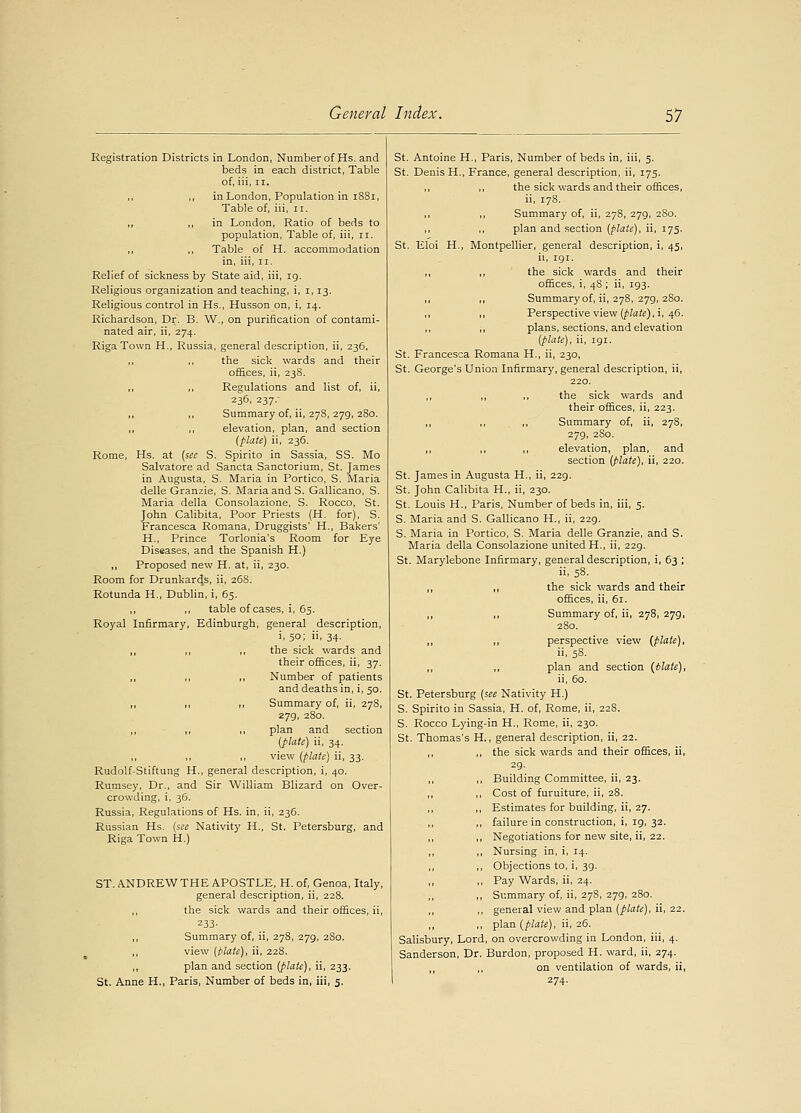 Registration Districts in London, Number of Hs. and beds in each district, Table of, iii, ii. ,, ,, in London, Population in 1SS1, Table of, iii, n. „ ,, in London, Ratio of beds to population, Table of, iii, n. ,, ,, Table of H. accommodation in, iii, n. Relief of sickness by State aid, iii, ig. Religious organization and teaching, i, i, 13. Religious control in Hs., Husson on, i, 14. Richardson, Dr. B. W., on purification of contami- nated air, ii, 274. Riga Town H., Russia, general description, ii, 236, ,, ,, the sick wards and their offices, ii, 238. Regulations and list of, ii, 236, 237.- ,, ,, Summary of, ii, 278, 279, 280. ,, elevation, plan, and section (plate) ii, 236. Rome, Hs. at (sec S. Spirito in Sassia, SS. Mo Salvatore ad Sancta Sanctorium, St. James in Augusta, S. Maria in Portico, S. Maria delle Granzie, S. Maria and S. Gallicano, S. Maria della Consolazione, S. Rocco, St. John Calibita, Poor Priests (H. for), S. Francesca Romana, Druggists' H., Bakers' H., Prince Torlonia's Room for Eye Diseases, and the Spanish H.) „ Proposed new H. at, ii, 230. Room for Drunkards, ii, 268. Rotunda H., Dublin, i, 65. ,, ,, table of cases, i, 65. Royal Infirmary, Edinburgh, general description, i, 5°; . 34- ,, ,, ,, the sick wards and their offices, ii, 37. ,, ,, ,, Number of patients and deaths in, i, 50. ,, ,, ,, Summary of, ii, 278, 279, 280. ,, ,, ,, plan and section (plate) ii, 34. ,, ,, ,, view (plate) ii, 33. Rudolf-Stiftung H., general description, i, 40. Rumsey, Dr., and Sir William Blizard on Over- crowding, i, 36. Russia, Regulations of Hs. in, ii, 236. Russian Hs. (see Nativity H., St. Petersburg, and Riga Town H.) ST. ANDREW THE APOSTLE, H. of, Genoa, Italy, general description, ii, 228. ,, the sick wards and their offices, ii, 233- ,, Summary of, ii, 278, 279, 280. view (plate), ii, 228. ,, plan and section (plate), ii, 233. St. Anne H., Paris, Number of beds in, iii, 5. St. Antoine H., Paris, Number of beds in, iii, 5. St. Denis H., France, general description, ii, 175. ,, ,, the sick wards and their offices, ii, 178. Summary of, ii, 278, 279, 280. plan and section (plate), ii, 175. St. Eloi H., Montpellier, general description, i, 45, ii, 191. ,, the sick wards and their offices, i, 48 ; ii, 193. ,, ,, Summary of, ii, 278, 279, 280. ,, ,, Perspective view (plate), i, 46. ,, ,, plans, sections, and elevation (plate), ii, 191. St. Francesca Romana H., ii, 230, St. George's Union Infirmary, general description, ii, 220. ,, the sick wards and their offices, ii, 223. ,, ,, ,, Summary of, ii, 278, 279, 280. ,, ,, ,, elevation, plan, and section (plate), ii, 220. St. James in Augusta H., ii, 229. St. John Calibita H., ii, 230. St. Louis H., Paris, Number of beds in, iii, 5. S. Maria and S. Gallicano H., ii, 229. S. Maria in Portico, S. Maria delle Granzie, and S. Maria della Consolazione united H., ii, 229. St. Marylebone Infirmary, general description, i, 63 ; ii, 58. ,, ,, the sick wards and their offices, ii, 61. ,, ,, Summary of, ii, 278,279, 280. ,, ,, perspective view (plate), ii, 58. ,, ,, plan and section (Plate), ii, 60. St. Petersburg (see Nativity H.) S. Spirito in Sassia, H. of, Rome, ii, 22S. S. Rocco Lying-in H., Rome, ii, 230. St. Thomas's H., general description, ii, 22. ,, ,, the sick wards and their offices, ii, 29. ,, ,, Building Committee, ii, 23. ,, ,, Cost of furuiture, ii, 28. ,, Estimates for building, ii, 27. ,, failure in construction, i, 19, 32. ,, ,, Negotiations for new site, ii, 22. ,, ,, Nursing in, i, 14. ,, ,, Objections to, i, 39. ,, ,, Pay Wards, ii, 24. ,, Summary of, ii, 278, 279, 280. ,, general view and plan (plate), ii, 22. ,, ,, plan (plate), ii, 26. Salisbury, Lord, on overcrowding in London, iii, 4. Sanderson, Dr. Burdon, proposed H. ward, ii, 274. ,, on ventilation of wards, ii, 274.