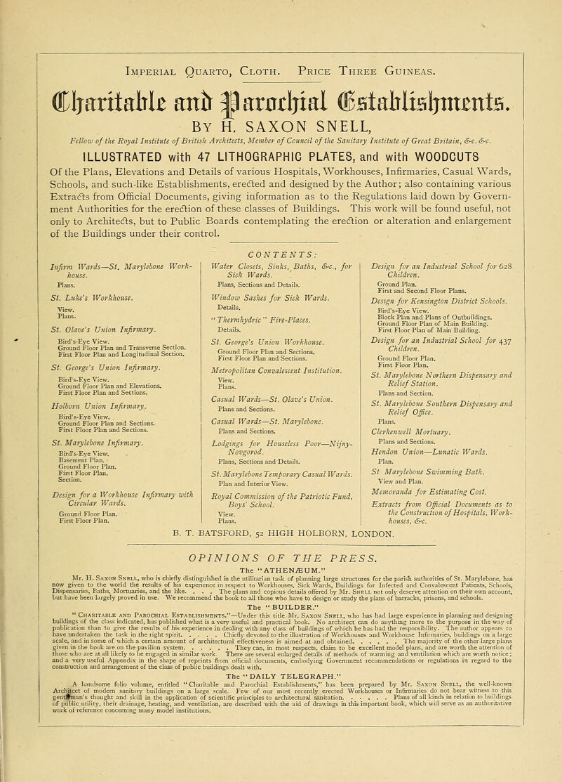 Imperial Quarto, Cloth. Price Three Guineas. CIjaritaMB anir |) arntljial (BstaMtBljmmts, By H. SAXON SNELL, Fellow of ths Royal Institute of British Architects, Member of Council of the Sanitary Institute of Great Britain, &c. &-c. ILLUSTRATED with 47 LITHOGRAPHIC PLATES, and with WOODCUTS Of the Plans, Elevations and Details of various Hospitals, Workhouses, Infirmaries, Casual Wards, Schools, and such-like Establishments, erected and designed by the Author; also containing various Extracts from Official Documents, giving information as to the Regulations laid down by Govern- ment Authorities for the erection of these classes of Buildings. This work will be found useful, not only to Architects, but to Public Boards contemplating the erection or alteration and enlargement of the Buildings under their control. Infirm Wards—St. Marylebone Work- house. Plans. St. Luke's Workhouse. View. Plans. St. Olave's Union Infirmary. Bird's-Eye View. Ground Floor Plan and Transverse Section. First Floor Plan and Longitudinal Section. St. George's Union Infirmary. Bird's-Eye View. Ground Floor Plan and Elevations. First Floor Plan and Sections. Holborn Utiion Infirmary. Bird's-Eye View. Ground Floor Plan and Sections. First Floor Plan and Sections. St. Marylebone Infirmary. Bird's-Eye View. Basement Plan. - Ground Floor Plan. First Floor Plan. Section. Design for a Workhouse Infirmary with Circular Wards. Ground Floor Plan. First Floor Plan. B. T. CONTENTS: Baths, &-C, for Water Closets, Sinks Sick Wards. Plans, Sections and Details. Window Sashes for Sick Wards. Details.  Thermhydric  Fire-Places. Details. St. George's Union Workhouse. Ground Floor Plan and Sections. First Floor Plan and Sections. Metropolitan Convalescent Institution. View. Plans. -Nijny- St. Marylebone Northern Dispensary and Relief Station. Plans and Section. St. Marylebone Southern Dispensary and Relief Office. Plans. Clerkenwell Mortuary. Plans and Sections. Hendon Union—Lunatic Wards. Plan. St Marylebone Swimming Bath. View and Plan. Memoranda for Estimating Cost. Extracts from Official Documents as to the Construction of Hospitals, Work- houses, &c. BATSFORD, 52 HIGH HOLBORN, LONDON. Casual Wards—St. Olave's Union. Plans and Sections. Casual Wards—St. Marylebone. Plans and Sections. Lodgings for Houseless Poor- Novgorod. Plans, Sections and Details. St. Marylebone Temporary Casual Wards. Plan and Interior View. Royal Commission of the Patriotic Fund, Boys' School. View. Plans. Design for an Industrial School for 628 Children. Ground Plan. First and Second Floor Plans. Design for Kensington District Schools. Bird's-Eye View. Block Plan and Plans of Outbuildings. Ground Floor Plan of Main Building. First Floor Plan of Main Building. Design for an Industrial School for 437 Children. Ground Floor Plan. First Floor Plan. OPINIONS OF THE PRESS. The ATHENAEUM. Mr. H. Saxon Snell, who is chiefly distinguished in the utilitarian task of planning large structures for the parish authorities of St. Marylebone, has now given to the world the results of his experience in respect to Workhouses, Sick Wards, Buildings for Infected and Convalescent Patients, Schools, Dispensaries, Baths, Mortuaries, and the like. . . . The plans and copious details offered by Mr. Snell not only deserve attention on their own account, but have been largely proved in use. We recommend the book to all those who have to design or study the plans of barracks, prisons, and schools. The  BUILDER.  Charitable and Parochial Establishments.—Under this title Mr. Saxon Snell, who has had large experience in planning and designing buildings of the class indicated, has published what is a very useful and practical book. No architect can do anything more to the purpose in the way of publication than to give the results of his experience in dealing with any class of buildings of which he has had the responsibility. The author appears to have undertaken the task in the right spirit Chiefly devoted to the illustration of Workhouses and Workhouse Infirmaries, buildings on a large scale, and in some of which a certain amount of architectural effectiveness is aimed at and obtained The majority of the other large plans given in the book are on the pavilion system They can, in most respects, claim to be excellent model plans, and are worth the attention of those who are at all likely to be engaged in similar work. There are several enlarged details of methods of warming and ventilation which are worth notice; and a very useful Appendix in the shape of reprints from official documents, embodying Government recommendations or regulations in regard to the construction and arrangement of the class of public buildings dealt with. The DAILY TELEGRAPH. A handsome folio volume, entitled  Charitable and Parochial Establishments, has been prepared by Mr. Saxon Snell, the well-known Archiiect of modem sanitary buildings on a large scale. Few of our most recently erected Workhouses or Infirmaries do not bear witness to this gentleman's thought and skill in the application of scientific principles to architectural sanitation Plans of all kinds in relation to buildings of public utility, their drainage, heating, and ventilation, are described with the aid of drawings in this important book, which will serve as an authoritative work of reference concerning many model institutions.