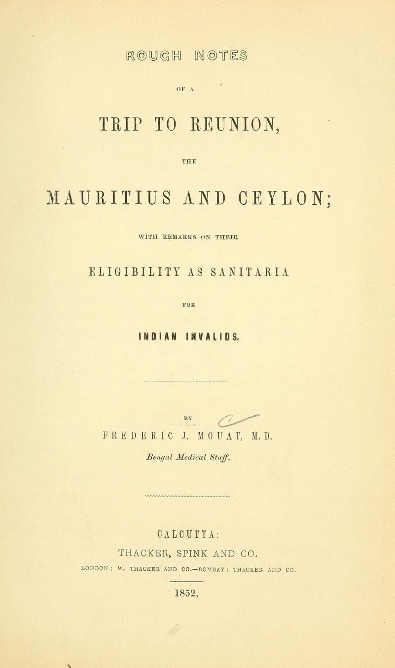 ^©y@5H] M@TI TRIP TO REUNION, MAURITIUS AND CEYLON; WITH EEMABKS ON THEIR ELIGIBILITY AS SANITARIA NO IAN INVALIDS, BY /7 ^st***' FREDERIC. J. M 0 U A T, M. D. Bengal Medical Staff. CALCUTTA: THACKBR, SPINK AND CO. LONDON : W. THACKER AND CO.—BOMBAY ; THACKER AND CO. 1852.