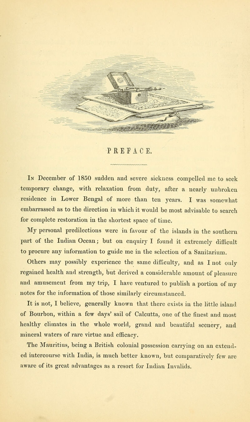 PREFACE. In December of 1850 sudden and severe sickness compelled me to seek temporary change, with relaxation from duty, after a nearly unbroken residence in Lower Bengal of more than ten years. I was somewhat embarrassed as to the direction in which it would be most advisable to search for complete restoration in the shortest space of time. My personal predilections were in favour of the islands in the southern part of the Indian Ocean; but on enquiry I found it extremely difficult to procure any information to guide me in the selection of a Sanitarium. Others may possibly experience the same difficulty, and as I not only regained health and strength, but derived a considerable amount of pleasure and amusement from my trip, I have ventured to publish a portion of my notes for the information of those similarly circumstanced. It is not, I believe, generally known that there exists in the little island of Bourbon, within a few days' sail of Calcutta, one of the finest and most healthy climates in the whole world, grand and beautiful scenery, and mineral waters of rare virtue and efficacy. The Mauritius, being a British colonial possession carrying on an extend- ed intercourse with India, is much better known, but comparatively few are aware of its great advantages as a resort for Indian Invalids.