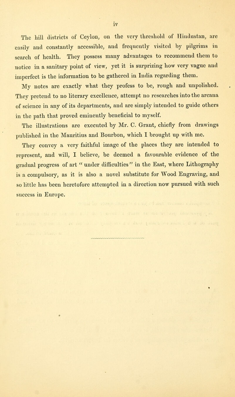 The hill districts of Ceylon, on the very threshold of Hindustan, are easily and constantly accessible, and frequently visited by pilgrims in search of health. They possess many advantages to recommend them to notice in a sanitary point of view, yet it is surprizing how very vague and imperfect is the information to be gathered in India regarding them. My notes are exactly what they profess to be, rough and unpolished. They pretend to no literary excellence, attempt no researches into the arcana of science in any of its departments, and are simply intended to guide others in the path that proved eminently beneficial to myself. The illustrations are executed by Mr. C. Grant, chiefly from drawings published in the Mauritius and Bourbon, which I brought up with me. They convey a very faithful image of the places they are intended to represent, and will, I believe, be deemed a favourable evidence of the gradual progress of art  under difficulties in the East, where Lithography is a compulsory, as it is also a novel substitute for Wood Engraving, and so little has been heretofore attempted in a direction now pursued with such success in Europe.