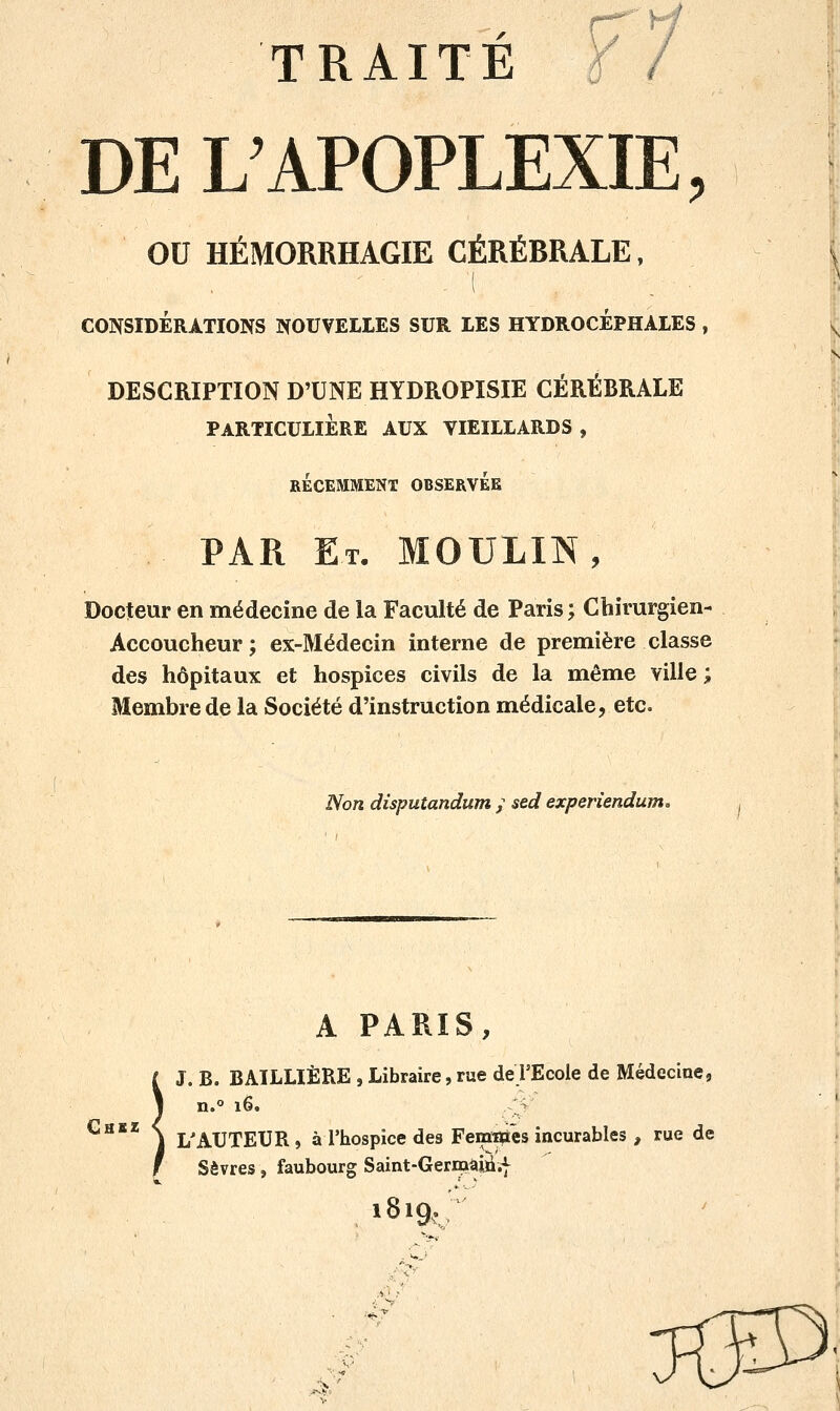 DE L'APOPLEXIE, OU HÉMORRHAGIE CÉRÉBRALE, . 1 CONSIDÉRATIONS NOUVELLES SUR LES HYDROCEPHALES , DESCRIPTION D'UNE HYDROPISIE CÉRÉBRALE PARTICULIERE AUX VIEILLARDS , RECEMMENT OBSERVEE PAR Et. MOULIN, Docteur en médecine de la Faculté de Paris; Chirurgien- Accoucheur; ex-Médecin interne de première classe des hôpitaux et hospices civils de la même ville ; Membre de la Société d'instruction médicale, etc. Non disputandum ; sed experiendum. Ghbz A PARIS, J. B. BAILLIÈRE , Libraire, rue de TEcole de Médecine, n.° 16. j L'AUTEUR, à l'hospice des Femmes incurables , rue de Sèvres, faubourg Saint-Gernaàin.f