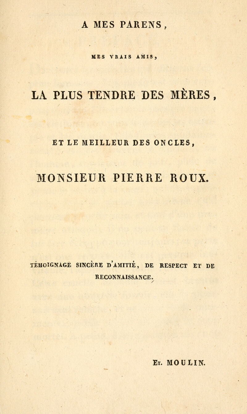 A MES PARENS, MES VRAIS AMIS, LA PLUS TENDRE DES MÈRES, ET LE MEILLEUR DES ONCLES, MONSIEUR PIERRE ROUX. TÉMOIGNAGE SINCERE DAMITIE, DE RESPECT ET DE RECONNAISSANCE. Et. MOULIN,