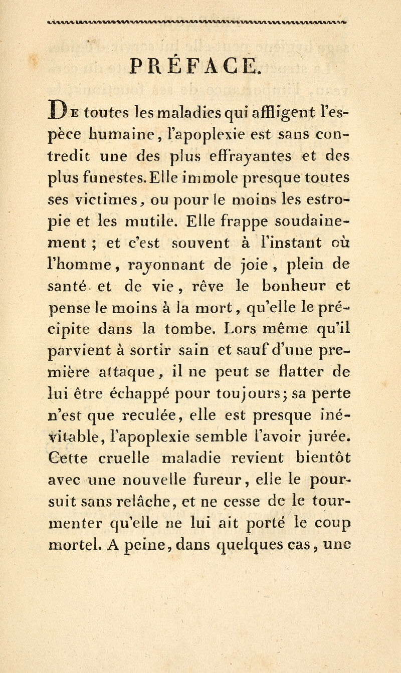 PRÉFACE. JL)e toutes les maladies qui affligent l'es- pèce humaine, l'apoplexie est sans con- tredit une des plus effrayantes et des plus funestes.Elle immole presque tautes ses victimes, ou pour le moins les estro- pie et les mutile. Elle frappe soudaine- ment ; et c'est souvent à l'instant où l'homme, rayonnant de joie , plein de santé et de vie, rêve le bonheur et pense le moins à la mort, qu'elle le pré- cipite dans la tombe. Lors même qu'il parvient à sortir sain et sauf d'une pre- mière attaque, il ne peut se flatter de lui être échappé pour toujours; sa perte n'est que reculée, elle est presque iné- vitable, l'apoplexie semble l'avoir jurée. Cette cruelle maladie revient bientôt avec une nouvelle fureur, elle le pour- suit sans relâche, et ne cesse de le tour- menter qu'elle ne lui ait porté le coup mortel. A peine, dans quelques cas, une