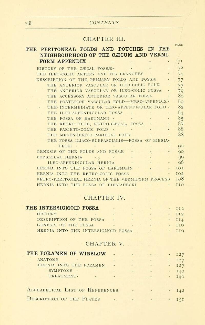 CONTENTS CHAPTER III. PACE THE PERITONEAL FOLDS AND POUCHES IN THE NEIGHBOURHOOD OF THE C^CUM AND VERMI FORM APPENDIX - - - 71 HISTORY OF THE CECAL FOSS^- - - '7^ THE ILEO-COLIC ARTERY AND ITS BRANCHES - - 74 DESCRIPTION OF THE PRIMARY FOLDS AND FOSS^ - 77 THE ANTERIOR VASCULAR OR ILEO-COLIC FOLD - 77 THE ANTERIOR VASCULAR OR ILEO-COLIC FOSSA - 79 THE ACCESSORY ANTERIOR VASCULAR FOSSA - 80 THE POSTERIOR VASCULAR FOLD MESO-APPENDIX - 80 THE-INTERMEDIATE OR ILEO-APPENDICULAR FOLD - 82 THE ILEO-APPENDJCULAR FOSSA - - - 84 THE FOSSA OF HARTMANN - - - 85 THE RETRO-COLIC, RETRO-C^CAL, FOSSA - - 87 THE PARIETO-COLIC FOLD - - - - 88 THE MESENTERICO-PARIETAL FOLD - - 88 THE FOSSA ILIACO-SUBFASCIALIS FOSSA OF BIESIA- DECKi - - - - - - go GENESIS OF THE FOLDS AND FOSS^ - - - 90 PERICECAL HERNIA - :,     96 ILEO-APPENDICULAR HERNIA - - - 96 HERNIA INTO THE FOSSA OF HARTMANN - - lOI HERNIA INTO THE RETRO-COLIC FOSSA - - I02 RETRO-PERITONEAL HERNIA OF THE VERMIFORM PROCESS I08 HERNIA INTO THE FOSSA OF BIESIADECKI - - IIO CHAPTER IV. THE INTERSIGMOID FOSSA - - - - 112 HISTORY - - - - - - 112 DESCRIPTION OF THE FOSSA - - - - II4 GENESIS OF THE FOSSA - - - - II6 HERNIA INTO THE INTERSIGMOID FOSSA - - II9 CHAPTER V. 127 THE FORAMEN OF WINSLOW - ANATOMY - - - - - - 127 HERNIA INTO THE FORAMEN - - - . 127 SYMPTOMS - - - - - TREATMENT- - . .. . 140 140 Alphabetical List of References - - - 142 Description of the Plates - - - - i^i