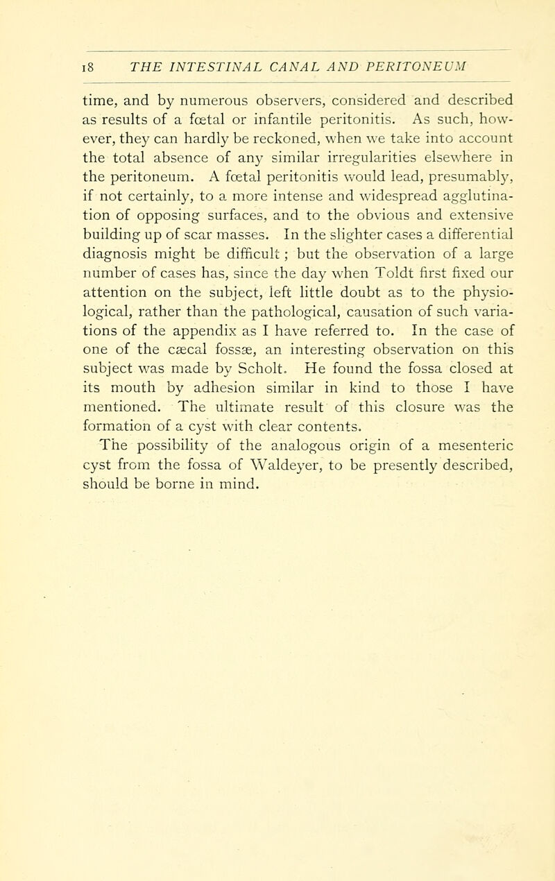 time, and by numerous observers, considered and described as results of a foetal or infantile peritonitis. As such, how- ever, they can hardly be reckoned, when we take into account the total absence of any similar irregularities elsewhere in the peritoneum. A foetal peritonitis vv^ould lead, presumabty, if not certainly, to a more intense and widespread agglutina- tion of opposing surfaces, and to the obvious and extensive building up of scar masses. In the slighter cases a differential diagnosis might be difficult; but the observation of a large number of cases has, since the day when Toldt first fixed our attention on the subject, left little doubt as to the physio- logical, rather than the pathological, causation of such varia- tions of the appendix as I have referred to. In the case of one of the cascal fossae, an interesting observation on this subject was made by Scholt. He found the fossa closed at its mouth by adhesion similar in kind to those I have mentioned. The ultimate result of this closure was the formation of a cyst with clear contents. The possibility of the analogous origin of a mesenteric cyst from the fossa of Waldeyer, to be presently described, should be borne in mind.