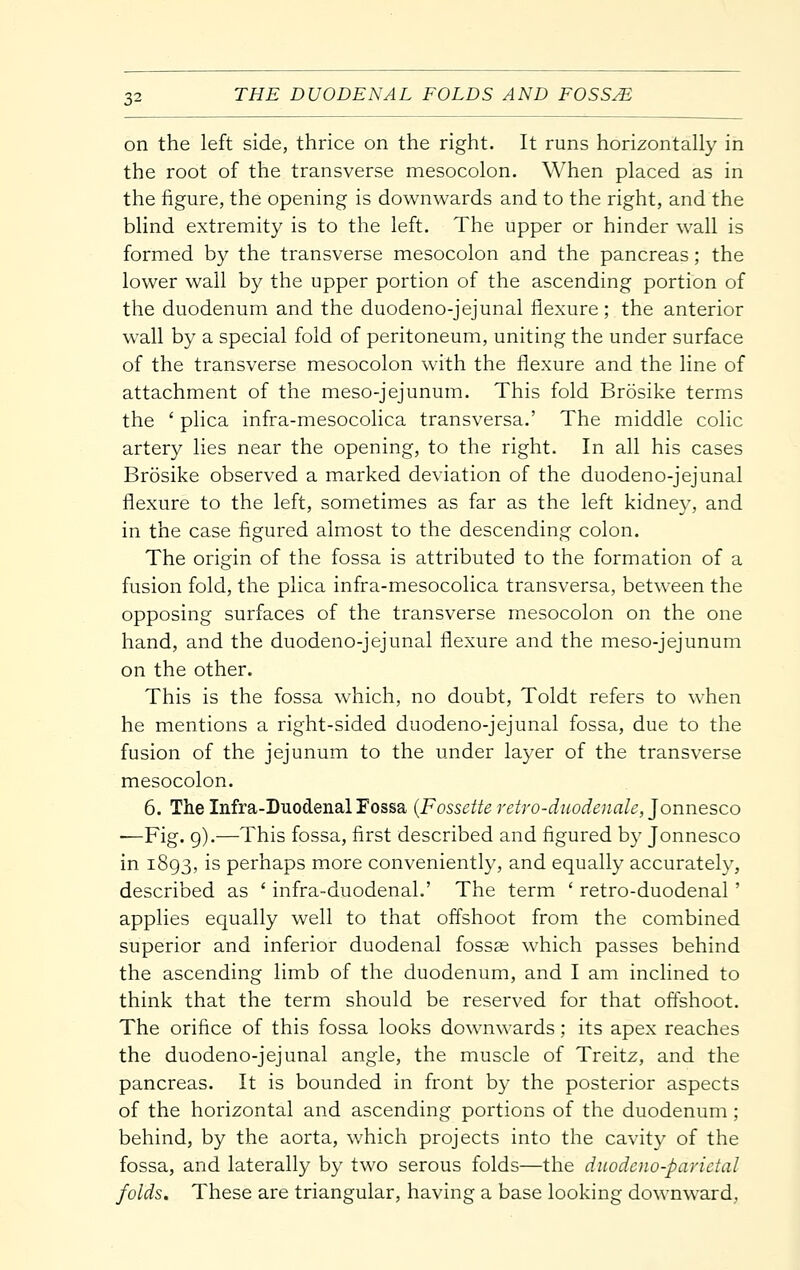 on the left side, thrice on the right. It runs horizontally in the root of the transverse mesocolon. When placed as in the figure, the opening is downwards and to the right, and the blind extremity is to the left. The upper or hinder wall is formed by the transverse mesocolon and the pancreas; the lower wall by the upper portion of the ascending portion of the duodenum and the duodeno-jejunal flexure; the anterior wall by a special fold of peritoneum, uniting the under surface of the transverse mesocolon with the flexure and the line of attachment of the meso-jejunum. This fold Brosike terms the ' plica infra-mesocolica transversa.' The middle colic artery lies near the opening, to the right. In all his cases Brosike observed a marked deviation of the duodeno-jejunal flexure to the left, sometimes as far as the left kidney, and in the case figured almost to the descending colon. The origin of the fossa is attributed to the formation of a fusion fold, the plica infra-mesocolica transversa, between the opposing surfaces of the transverse mesocolon on the one hand, and the duodeno-jejunal flexure and the meso-jejunum on the other. This is the fossa which, no doubt, Toldt refers to when he mentions a right-sided duodeno-jejunal fossa, due to the fusion of the jejunum to the under layer of the transverse mesocolon. 6. The Infra-Duodenal Fossa {Fossette retro-diiodenale, Jonnesco —Fig. g).—This fossa, first described and figured by Jonnesco in 1893, is perhaps more conveniently, and equally accurately, described as ' infra-duodenal.' The term ' retro-duodenal ' applies equally well to that offshoot from the combined superior and inferior duodenal foss^ which passes behind the ascending limb of the duodenum, and I am inclined to think that the term should be reserved for that oftshoot. The orifice of this fossa looks downwards; its apex reaches the duodeno-jejunal angle, the muscle of Treitz, and the pancreas. It is bounded in front by the posterior aspects of the horizontal and ascending portions of the duodenum ; behind, by the aorta, which projects into the cavity of the fossa, and laterally by two serous folds—the diiodcno-parictal folds. These are triangular, having a base looking downward,