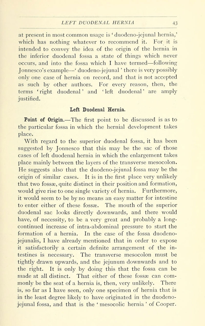 at present in most common usaj:^e is ' duodeno-jejunal hernia,' which has nothing whatever to recommend it. For it is intended to convey the idea of the origin of the hernia in the inferior duodenal fossa a state of things which never occurs, and into the fossa which I have termed—following Jonnesco's example—' duodeno-jejunal' there is very possibly only one case of hernia on record, and that is not accepted as such by other authors. For every reason, then, the terms ' right duodenal' and ' left duodenal' are amply justified. Left Duodenal Hernia. Point of Origin.—The first point to be discussed is as to the particular fossa in which the hernial development takes place. With regard to the superior duodenal fossa, it has been suggested by Jonnesco that this may be the sac of those cases of left duodenal hernia in which the enlargement takes place mainly between the layers of the transverse mesocolon. He suggests also that the duodeno-jejunal fossa may be the origin of similar cases. It is in the first place very unlikely that two fossae, quite distinct in their position and formation, would give rise to one single variety of hernia. Furthermore, it would seem to be by no means an easy matter for intestine to enter either of these fossae. The mouth of the superior duodenal sac looks directly downwards, and there would have, of necessity, to be a very great and probably a long- continued increase of intra-abdominal pressure to start the formation of a hernia. In the case of the fossa duodeno- jejunalis, I have already mentioned that in order to expose it satisfactorily a certain definite arrangement of the in- testines is necessary. The transverse mesocolon must be tightly drawn upwards, and the jejunum downwards and to the right. It is only by doing this that the fossa can be made at all distinct. That either of these fossae can com- monly be the seat of a hernia is, then, very unlikely. There is, so far as I have seen, only one specimen of hernia that is in the least degree likely to have originated in the duodeno- jejunal fossa, and that is the ' mesocolic hernia ' of Cooper.