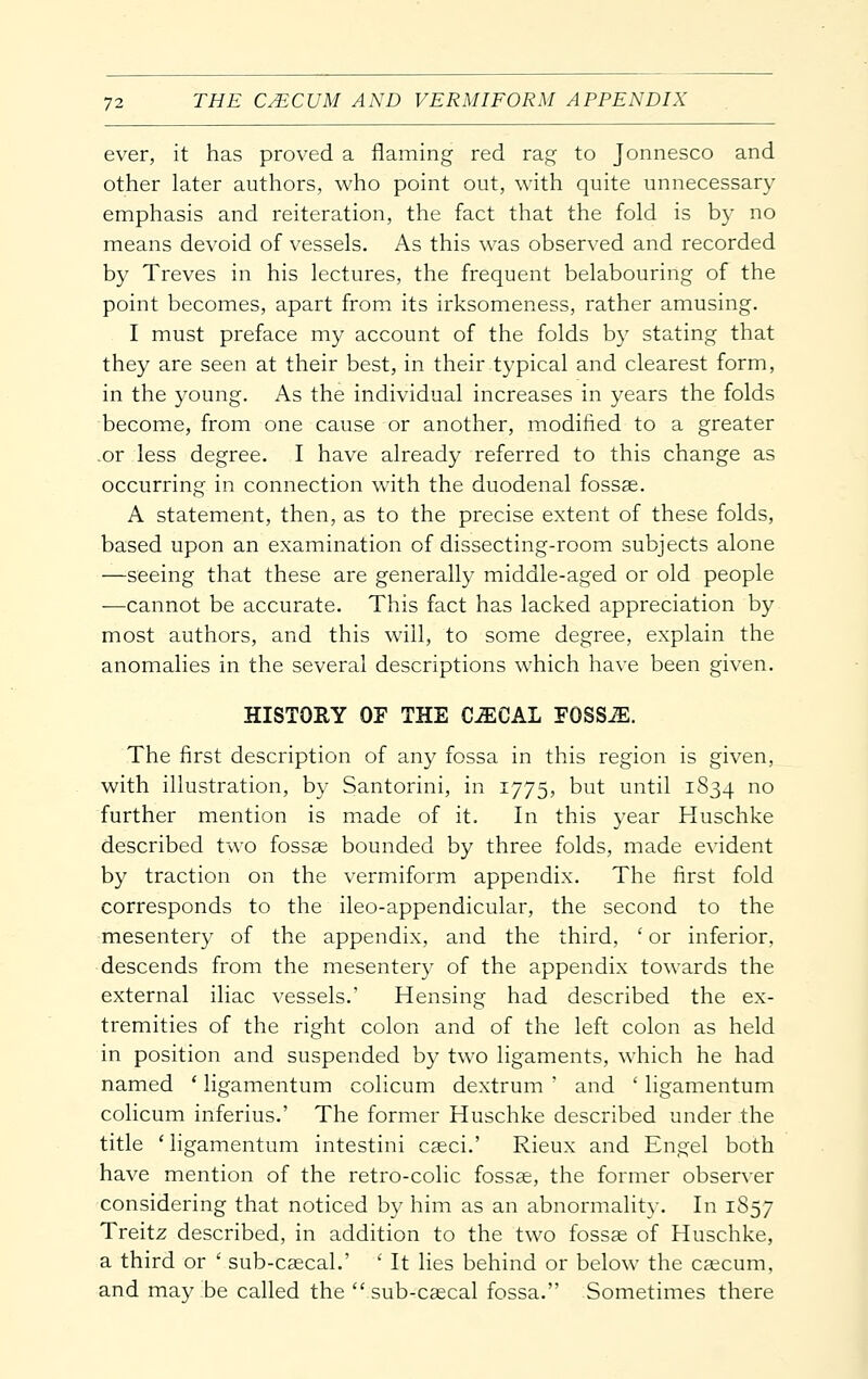 ever, it has proved a flaming red rag to Jonnesco and other later authors, who point out, with quite unnecessary emphasis and reiteration, the fact that the fold is by no means devoid of vessels. As this was observed and recorded by Treves in his lectures, the frequent belabouring of the point becomes, apart from its irksomeness, rather amusing. I must preface my account of the folds by stating that they are seen at their best, in their typical and clearest form, in the young. As the individual increases in years the folds become, from one cause or another, modified to a greater .or less degree. I have already referred to this change as occurring in connection with the duodenal fossse. A statement, then, as to the precise extent of these folds, based upon an examination of dissecting-room subjects alone —seeing that these are generally middle-aged or old people —cannot be accurate. This fact has lacked appreciation by most authors, and this will, to some degree, explain the anomalies in the several descriptions which have been given. HISTORY OE THE C^CAL FOSSiE. The first description of any fossa in this region is given, with illustration, by Santorini, in 1775, but until 1834 no further mention is made of it. In this year Huschke described two fossse bounded by three folds, made evident by traction on the vermiform appendix. The first fold corresponds to the ileo-appendicular, the second to the mesentery of the appendix, and the third, ' or inferior, descends from the mesentery of the appendix towards the external iliac vessels.' Hensing had described the ex- tremities of the right colon and of the left colon as held in position and suspended by two ligaments, which he had named ' ligamentum colicum dextrum ' and ' ligamentum colicum inferius.' The former Huschke described under the title 'ligamentum intestini caeci.' Rieux and Engel both have mention of the retro-colic fossae, the former observer considering that noticed by him as an abnormality. In 1S57 Treitz described, in addition to the two fossae of Huschke, a third or ' sub-caecal.' ' It lies behind or below the caecum, and may be called the sub-caecal fossa. Sometimes there