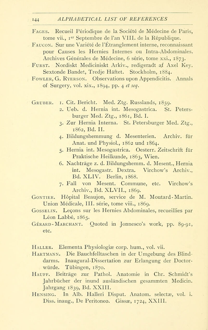 Fages. Recueil Periodique de la Societe de Medecine de Paris, tome vii., i^'' Septembre de I'an VIII. de la Republique. Faucon. Sur une Variete de I'Etranglement interne, reconnaissant pour Causes les Hernies Internes ou Intra-Abdominales. Archives Generales de Medecine, 6 serie, tome xxi., 1873. FuRST. Nordiskt Mediciniskt Arkiv., redigeradt af Axel Key. Sextonde Bandet, Tredje Haftet. Stockholm, 1884. Fowler, G. Ryerson. Observations upon Appendicitis. Annals of Surgery, vol. xix., 1894, PP- 4 ^^ •^^?' Gruber. I. Cit. Bericht. Med. Ztg. Russlands, 1859. 2. Ueb. d. Hernia int. Mesogastrica. St. Peters- burger Med. Ztg., 1861, Bd. I. 3. Zur Hernia Interna. St. Petersburger Med. Ztg., 1862, Bd. II. 4. Bildungshemmung d. Mesenterien. Archiv. fiir Anat. und Physiol., 1862 und 1864. 5. Hernia int. Mesogastrica. Oesterr. Zeitschrift fiir Praktische Heilkunde, 1863, Wien. 6. Nachtrage z. d. Bildungshemm. d. Mesent., Hernia int. Mesogastr. Dextra. Virchow's Archiv., Bd. XLIV. Berlin, 1868. 7. Fall von Mesent. Commune, etc. Virchow's Archiv., Bd. XLVII., 1869. Gontier. Hopital Beaujon, service de M. Moutard-lSIartin. Union Medicale, III. serie, tome viii., 1869. GossELiN. Le9ons sur les Hernies Abdominales, recueillies par Leon Labbe, 1865. Gerard-Marchant. Quoted in Jonnesco's work, pp. 89-91, etc. Haller. Elementa Physiologiae corp. hum., vol. vii. Hartmann. Die Bauchfelltaschen in der Umgebung des Blind- darms. Inaugural-Dissertation zur Erlangung der Doctor- wiirde. Tubingen, 1870. Hauff. Beitrage zur Pathol. Anatomic in Chr. Schmidt's Jahrbiicher der inund auslandischen gesammten Medicin. Jahrgang 1839, Bd. XXIII. Hensing. In Alb. Halleri Disput. Anatom. selectae, vol. i. Diss, inaug., De Peritoneo. Gissse, 1724, XXIII.