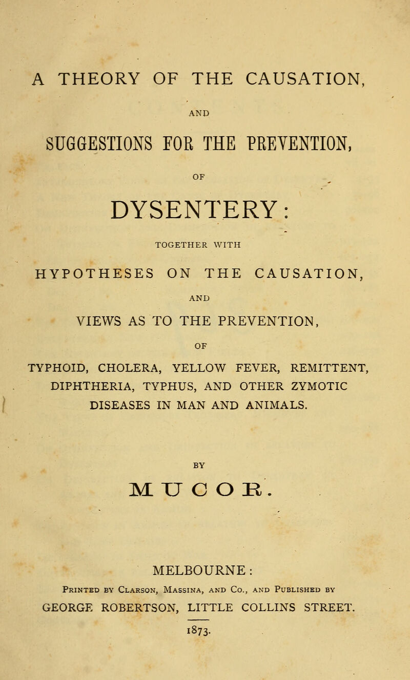 A THEORY OF THE CAUSATION, AND SUGGESTIONS FOR THE PRETENTION, OF DYSENTERY: TOGETHER WITH HYPOTHESES ON THE CAUSATION, AND VIEWS AS TO THE PREVENTION, OF TYPHOID, CHOLERA, YELLOW FEVER, REMITTENT, DIPHTHERIA, TYPHUS, AND OTHER ZYMOTIC I DISEASES IN MAN AND ANIMALS. BY ]M U C O R . MELBOURNE: Printed by Clarson, Massina, and Co., and Published by GEORGE ROBERTSON, LITTLE COLLINS STREET. 1873.