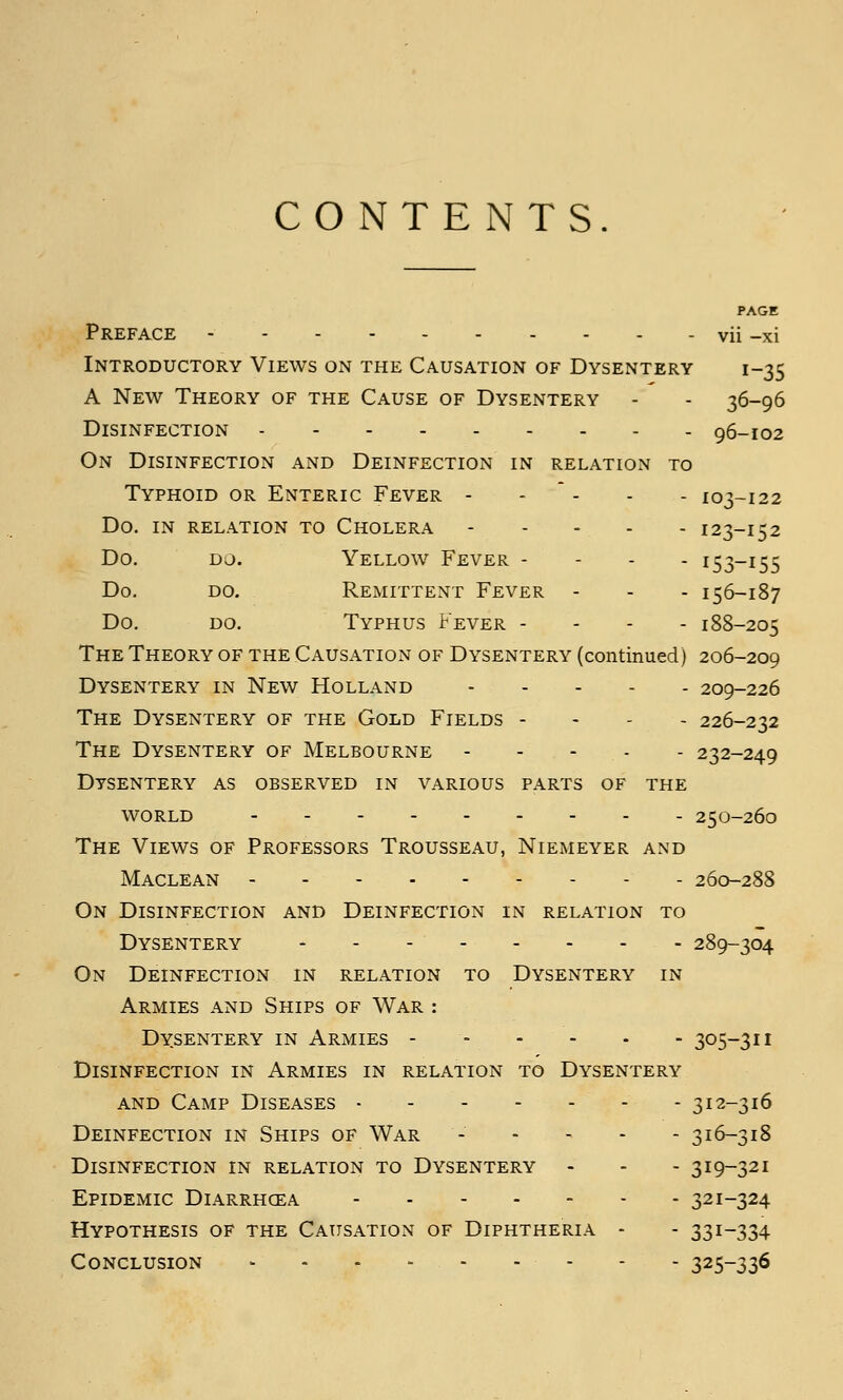 CONTENTS. PAGE Preface vii -xi Introductory Views on the Causation of Dysentery 1-35 A New Theory of the Cause of Dysentery - - 36-96 Disinfection 96-102 On Disinfection and Deinfection in relation to Typhoid or Enteric Fever - -  - - - 103-122 Do. in relation to Cholera 123-152 Do. do. Yellow Fever - - - - 153-155 Do. do. Remittent Fever - - - 156-187 Do. do. Typhus Fever - - - - 188-205 The Theory of the Causation of Dysentery (continued) 206-209 Dysentery in New Holland 209-226 The Dysentery of the Gold Fields - - - . 226-232 The Dysentery of Melbourne 232-249 Dysentery as observed in various parts of the WORLD 250-260 The Views of Professors Trousseau, Niemeyer and Maclean 260-288 On Disinfection and Deinfection in relation to Dysentery - - - 289-304 On Deinfection in relation to Dysentery in Armies and Ships of War : Dysentery in Armies - ... . . 305-311 Disinfection in Armies in relation to Dysentery and Camp Diseases - - 312-316 Deinfection in Ships of War - - - - - 316-318 Disinfection in relation to Dysentery - - - 319-321 Epidemic Diarrhoea 321-324 Hypothesis of the Causation of Diphtheria - - 331-334 Conclusion - - - 325-336