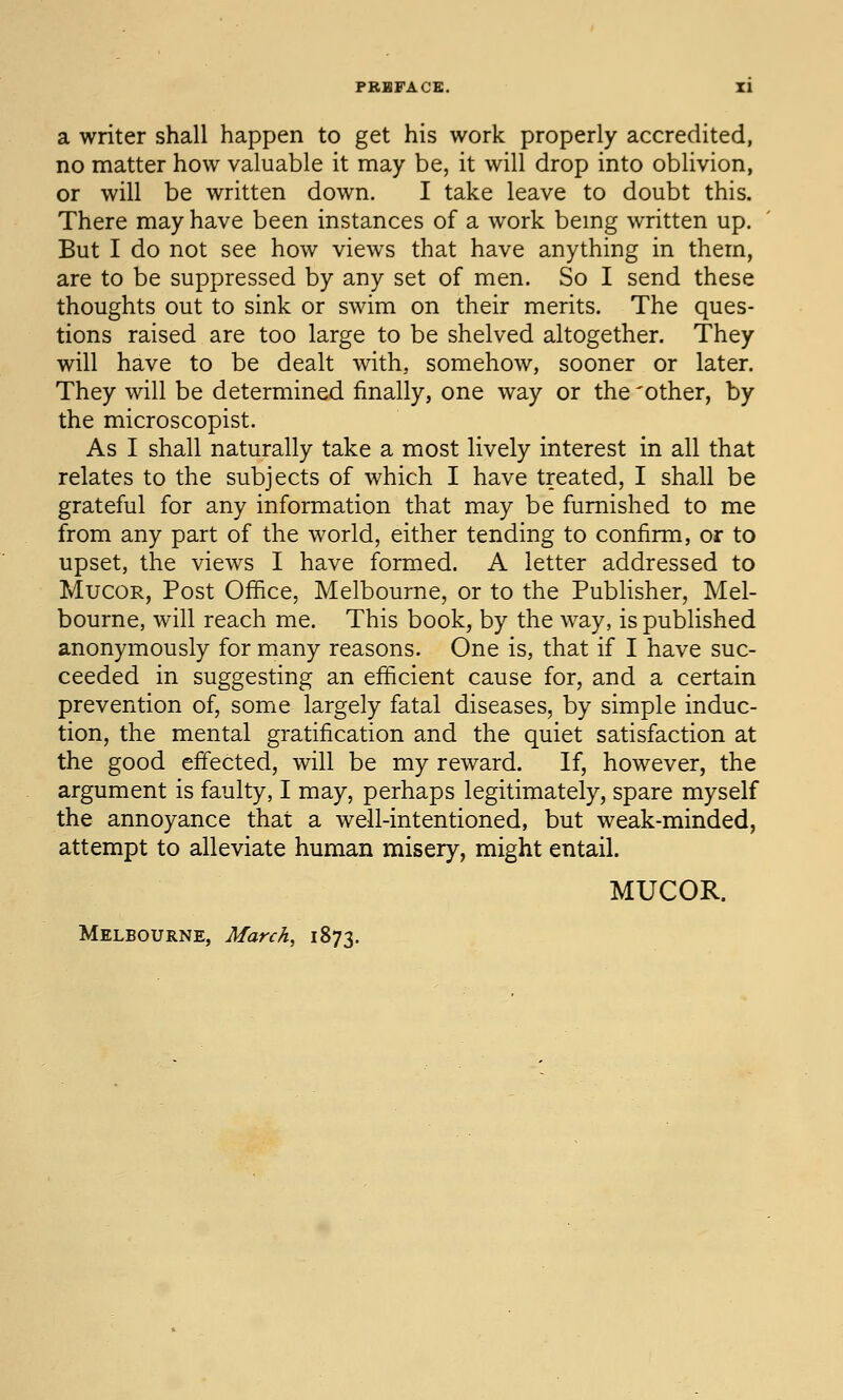 a writer shall happen to get his work properly accredited, no matter how valuable it may be, it will drop into oblivion, or will be written down. I take leave to doubt this. There may have been instances of a work bemg written up. But I do not see how views that have anything in them, are to be suppressed by any set of men. So I send these thoughts out to sink or swim on their merits. The ques- tions raised are too large to be shelved altogether. They will have to be dealt with, somehow, sooner or later. They will be determined finally, one way or the 'other, by the microscopist. As I shall naturally take a most lively interest in all that relates to the subjects of which I have treated, I shall be grateful for any information that may be furnished to me from any part of the world, either tending to confirm, or to upset, the views I have formed. A letter addressed to MucoR, Post Office, Melbourne, or to the Publisher, Mel- bourne, will reach me. This book, by the way, is published anonymously for many reasons. One is, that if I have suc- ceeded in suggesting an efficient cause for, and a certain prevention of, some largely fatal diseases, by simple induc- tion, the mental gratification and the quiet satisfaction at the good effected, will be my reward. If, however, the argument is faulty, I may, perhaps legitimately, spare myself the annoyance that a well-intentioned, but weak-minded, attempt to alleviate human misery, might entail. MUCOR. Melbourne, March, 1873.